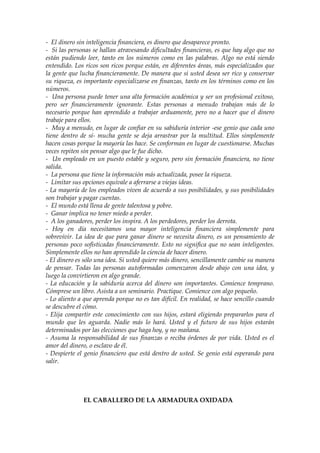 - El dinero sin inteligencia financiera, es dinero que desaparece pronto.
- Si las personas se hallan atravesando dificultades financieras, es que hay algo que no
están pudiendo leer, tanto en los números como en las palabras. Algo no está siendo
entendido. Los ricos son ricos porque están, en diferentes áreas, más especializados que
la gente que lucha financieramente. De manera que si usted desea ser rico y conservar
su riqueza, es importante especializarse en finanzas, tanto en los términos como en los
números.
- Una persona puede tener una alta formación académica y ser un profesional exitoso,
pero ser financieramente ignorante. Estas personas a menudo trabajan más de lo
necesario porque han aprendido a trabajar arduamente, pero no a hacer que el dinero
trabaje para ellos.
- Muy a menudo, en lugar de confiar en su sabiduría interior -ese genio que cada uno
tiene dentro de sí- mucha gente se deja arrastrar por la multitud. Ellos simplemente
hacen cosas porque la mayoría las hace. Se conforman en lugar de cuestionarse. Muchas
veces repiten sin pensar algo que le fue dicho.
- Un empleado en un puesto estable y seguro, pero sin formación financiera, no tiene
salida.
- La persona que tiene la información más actualizada, posee la riqueza.
- Limitar sus opciones equivale a aferrarse a viejas ideas.
- La mayoría de los empleados viven de acuerdo a sus posibilidades, y sus posibilidades
son trabajar y pagar cuentas.
- El mundo está llena de gente talentosa y pobre.
- Ganar implica no tener miedo a perder.
- A los ganadores, perder los inspira. A los perdedores, perder los derrota.
- Hoy en día necesitamos una mayor inteligencia financiera simplemente para
sobrevivir. La idea de que para ganar dinero se necesita dinero, es un pensamiento de
personas poco sofisticadas financieramente. Esto no significa que no sean inteligentes.
Simplemente ellos no han aprendido la ciencia de hacer dinero.
- El dinero es sólo una idea. Si usted quiere más dinero, sencillamente cambie su manera
de pensar. Todas las personas autoformadas comenzaron desde abajo con una idea, y
luego la convirtieron en algo grande.
- La educación y la sabiduría acerca del dinero son importantes. Comience temprano.
Cómprese un libro. Asista a un seminario. Practique. Comience con algo pequeño.
- Lo aliento a que aprenda porque no es tan difícil. En realidad, se hace sencillo cuando
se descubre el cómo.
- Elija compartir este conocimiento con sus hijos, estará eligiendo prepararlos para el
mundo que les aguarda. Nadie más lo hará. Usted y el futuro de sus hijos estarán
determinados por las elecciones que haga hoy, y no mañana.
- Asuma la responsabilidad de sus finanzas o reciba órdenes de por vida. Usted es el
amor del dinero, o esclavo de él.
- Despierte el genio financiero que está dentro de usted. Se genio está esperando para
salir.
EL CABALLERO DE LA ARMADURA OXIDADA
 