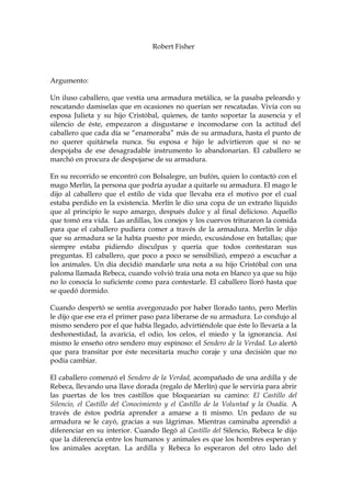 Robert Fisher
Argumento:
Un iluso caballero, que vestía una armadura metálica, se la pasaba peleando y
rescatando damiselas que en ocasiones no querían ser rescatadas. Vivía con su
esposa Julieta y su hijo Cristóbal, quienes, de tanto soportar la ausencia y el
silencio de éste, empezaron a disgustarse e incomodarse con la actitud del
caballero que cada día se “enamoraba” más de su armadura, hasta el punto de
no querer quitársela nunca. Su esposa e hijo le advirtieron que si no se
despojaba de ese desagradable instrumento lo abandonarían. El caballero se
marchó en procura de despojarse de su armadura.
En su recorrido se encontró con Bolsalegre, un bufón, quien lo contactó con el
mago Merlín, la persona que podría ayudar a quitarle su armadura. El mago le
dijo al caballero que el estilo de vida que llevaba era el motivo por el cual
estaba perdido en la existencia. Merlín le dio una copa de un extraño líquido
que al principio le supo amargo, después dulce y al final delicioso. Aquello
que tomó era vida. Las ardillas, los conejos y los cuervos trituraron la comida
para que el caballero pudiera comer a través de la armadura. Merlín le dijo
que su armadura se la había puesto por miedo, excusándose en batallas; que
siempre estaba pidiendo disculpas y quería que todos contestaran sus
preguntas. El caballero, que poco a poco se sensibilizó, empezó a escuchar a
los animales. Un día decidió mandarle una nota a su hijo Cristóbal con una
paloma llamada Rebeca, cuando volvió traía una nota en blanco ya que su hijo
no lo conocía lo suficiente como para contestarle. El caballero lloró hasta que
se quedó dormido.
Cuando despertó se sentía avergonzado por haber llorado tanto, pero Merlín
le dijo que ese era el primer paso para liberarse de su armadura. Lo condujo al
mismo sendero por el que había llegado, advirtiéndole que éste lo llevaría a la
deshonestidad, la avaricia, el odio, los celos, el miedo y la ignorancia. Así
mismo le enseño otro sendero muy espinoso: el Sendero de la Verdad. Lo alertó
que para transitar por éste necesitaría mucho coraje y una decisión que no
podía cambiar.
El caballero comenzó el Sendero de la Verdad, acompañado de una ardilla y de
Rebeca, llevando una llave dorada (regalo de Merlín) que le serviría para abrir
las puertas de los tres castillos que bloquearían su camino: El Castillo del
Silencio, el Castillo del Conocimiento y el Castillo de la Voluntad y la Osadía. A
través de éstos podría aprender a amarse a ti mismo. Un pedazo de su
armadura se le cayó, gracias a sus lágrimas. Mientras caminaba aprendió a
diferenciar en su interior. Cuando llegó al Castillo del Silencio, Rebeca le dijo
que la diferencia entre los humanos y animales es que los hombres esperan y
los animales aceptan. La ardilla y Rebeca lo esperaron del otro lado del
 