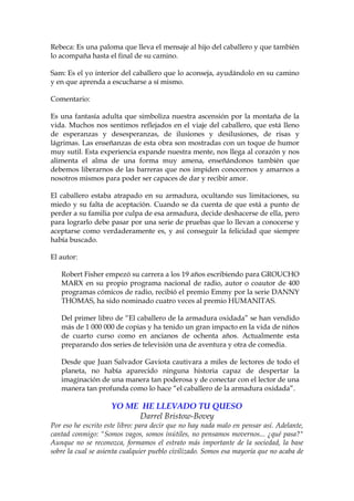 Rebeca: Es una paloma que lleva el mensaje al hijo del caballero y que también
lo acompaña hasta el final de su camino.
Sam: Es el yo interior del caballero que lo aconseja, ayudándolo en su camino
y en que aprenda a escucharse a sí mismo.
Comentario:
Es una fantasía adulta que simboliza nuestra ascensión por la montaña de la
vida. Muchos nos sentimos reflejados en el viaje del caballero, que está lleno
de esperanzas y desesperanzas, de ilusiones y desilusiones, de risas y
lágrimas. Las enseñanzas de esta obra son mostradas con un toque de humor
muy sutil. Esta experiencia expande nuestra mente, nos llega al corazón y nos
alimenta el alma de una forma muy amena, enseñándonos también que
debemos liberarnos de las barreras que nos impiden conocernos y amarnos a
nosotros mismos para poder ser capaces de dar y recibir amor.
El caballero estaba atrapado en su armadura, ocultando sus limitaciones, su
miedo y su falta de aceptación. Cuando se da cuenta de que está a punto de
perder a su familia por culpa de esa armadura, decide deshacerse de ella, pero
para lograrlo debe pasar por una serie de pruebas que lo llevan a conocerse y
aceptarse como verdaderamente es, y así conseguir la felicidad que siempre
había buscado.
El autor:
Robert Fisher empezó su carrera a los 19 años escribiendo para GROUCHO
MARX en su propio programa nacional de radio, autor o coautor de 400
programas cómicos de radio, recibió el premio Emmy por la serie DANNY
THOMAS, ha sido nominado cuatro veces al premio HUMANITAS.
Del primer libro de “El caballero de la armadura oxidada” se han vendido
más de 1 000 000 de copias y ha tenido un gran impacto en la vida de niños
de cuarto curso como en ancianos de ochenta años. Actualmente esta
preparando dos series de televisión una de aventura y otra de comedia.
Desde que Juan Salvador Gaviota cautivara a miles de lectores de todo el
planeta, no había aparecido ninguna historia capaz de despertar la
imaginación de una manera tan poderosa y de conectar con el lector de una
manera tan profunda como lo hace “el caballero de la armadura oxidada”.
YO ME HE LLEVADO TU QUESO
Darrel Bristow-Bovey
Por eso he escrito este libro: para decir que no hay nada malo en pensar así. Adelante,
cantad conmigo: "Somos vagos, somos inútiles, no pensamos movernos... ¿qué pasa?"
Aunque no se reconozca, formamos el estrato más importante de la sociedad, la base
sobre la cual se asienta cualquier pueblo civilizado. Somos esa mayoría que no acaba de
 
