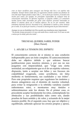 creer en hacer sacrificios para conseguir una barriga más lisa o un espíritu más
satisfecho. Siempre hemos estado ahí y lo seguiremos estando cuando esos fanáticos de
una vida mejor hayan pasado a mejor vida. (...) Si no fuera por nosotros, el mundo sería
mucho pero somos, por ejemplo, los principales responsables de cualquier tema de
conversación interesante. El aforismo ingenioso, el pequeño cotilleo y el comentario
mordaz fueron todos inventados por gente como nosotros: personas interesadas en
obtener el máximo efecto con el mínimo esfuerzo. De no ser por nosotros, todos
estaríamos haciendo ejercicio, buscando la luz, afrontando el camino y otras memeces
por el estilo. Si no fuera por nosotros, el mundo se desintegraría de puro aburrimiento”.
Aunque no sea su finalidad, de él he sacado una enseñanza muy importante:
"No pierdas tiempo pensando si el vaso está medio lleno o medio vacío. Si el vaso va más
o menos por la mitad, pide otra ronda".
TRIUNFAR, QUERER, SABER, PODER
(Marc Hanot)
1. AFLOJE LA TENSION DEL ESPIRITU
El conocimiento correcto de sí mismo es una condición
indispensable para un éxito completo. El autoconocimiento
debe ser objetivo debido a que solemos buscar
justificaciones para nosotros mismos, y por eso no nos
juzgamos con imparcialidad, que “exige una cierta
serenidad, un relajamiento que es el de un espíritu valeroso,
dispuesto, tanto a aceptar sus faltas y sus fracasos sin
culpabilidad exagerada, como acreditarse, sin falsa
modestia ni fanfarronería, sus cualidades y sus éxitos”.
Pero este propósito requiere que regulemos los instintos y
deseos antagónicos con el dominio de nuestra voluntad,
para evitar la resignación o la rebeldía vanidosa cuando
enfrentemos retos, o mostrarnos muy tímidos o
sobreestimarnos ante los demás. En el primer caso, es
procedente aceptar lúcidamente los retos, contemplando los
obstáculos y sus posibilidades tales como son, dando
pruebas de buen sentido y de valor, y actuando de la mejor
manera posible. En el segundo caso, hay que ser objetivo y
equilibrado, sabiendo apreciar los errores propios y ajenos,
 