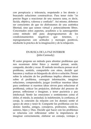 con perspicacia y tolerancia, respetando a los demás y
buscando soluciones constructivas. Para tener éxito “es
preciso llegar a reaccionar de una manera sana, es decir,
lúcida, objetiva, valerosa y confiada”. Así mismo, debemos
ser conscientes de que no disfrutamos de una auténtica
libertad, sino que somos virtual y potencialmente libres.
Concretados estos aspectos, acudimos a la autosugestión
como método útil para desprogramarnos de los
condicionamientos negativos que tenemos, y
reprogramarnos con actitudes y mensajes positivos,
mediante la práctica de la imaginación y de la relajación.
EN BUSCA DE LA PAZ INTERIOR
(John Carmody)
El autor propone un método para afrontar problemas que
nos ocasionan dolor físico y mental: pensar, sentir,
compartir, decidir y rezar. El método involucra pensar en el
problema, sentirlo, compartirlo con otros, decidir qué
hacemos y realizar en búsqueda de alivio o solución. Pensar
sobre la solución de los problemas implica obtener datos
sobre el problema, conseguir información, imaginar
soluciones, comprenderlo, juzgar (verificar nuestras ideas
para confirmar si nuestras ideas sirven para solucionar el
problema), criticar los prejuicios, disfrutar del proceso de
pensar, reflexionar e imaginar, y tener paciencia y paz
intelectual. Sentir las emociones o sentimientos como el
dolor, el miedo, la ansiedad, la indefensión, la confianza, el
coraje, la conexión (la relación con los demás) sentir el
apoyo de otros y tener fe. Compartir los problemas con los
demás: familia, amigos, consejeros, profesores, médicos,
autores, hijos y Dios. Decidir qué hacer con los problemas
se relaciona con reflexionar sobre la importancia de
imaginar correctamente, elaborar un consejo, ventajas y
 