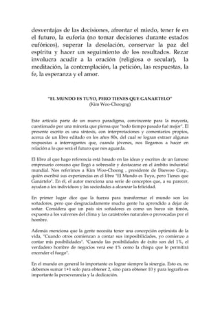 desventajas de las decisiones, afrontar el miedo, tener fe en
el futuro, la euforia (no tomar decisiones durante estados
eufóricos), superar la desolación, conservar la paz del
espíritu y hacer un seguimiento de los resultados. Rezar
involucra acudir a la oración (religiosa o secular), la
meditación, la contemplación, la petición, las respuestas, la
fe, la esperanza y el amor.
“EL MUNDO ES TUYO, PERO TIENES QUE GANARTELO”
(Kim Woo-Choogng)
Este artículo parte de un nuevo paradigma, convincente para la mayoría,
cuestionado por una minoría que piensa que "todo tiempo pasado fué mejor". El
presente escrito es una síntesis, con interpretaciones y comentarios propios,
acerca de un libro editado en los años 80s, del cual se logran extraer algunas
respuestas a interrogantes que, cuando jóvenes, nos llegamos a hacer en
relación a lo que será el futuro que nos aguarda.
El libro al que hago referencia está basado en las ideas y escritos de un famoso
empresario coreano que llegó a sobresalir y destacarse en el ámbito industrial
mundial. Nos referimos a Kim Woo-Choong , presidente de Daewoo Corp.,
quién escribió sus experiencias en el libro "El Mundo es Tuyo, pero Tienes que
Ganártelo". En él, el autor menciona una serie de conceptos que, a su parecer,
ayudan a los individuos y las sociedades a alcanzar la felicidad.
En primer lugar dice que la fuerza para transformar el mundo son los
soñadores, pero que desgraciadamente mucha gente ha aprendido a dejar de
soñar. Considera que un país sin soñadores es como un barco sin timón,
expuesto a los vaivenes del clima y las catástrofes naturales o provocadas por el
hombre.
Además menciona que la gente necesita tener una concepción optimista de la
vida, "Cuando otros comienzan a contar sus imposibilidades, yo comienzo a
contar mis posibilidades". "Cuando las posibilidades de éxito son del 1%, el
verdadero hombre de negocios verá ese 1% como la chispa que le permitirá
encender el fuego".
En el mundo en general lo importante es lograr siempre la sinergia. Esto es, no
debemos sumar 1+1 solo para obtener 2, sino para obtener 10 y para lograrlo es
importante la perseverancia y la dedicación.
 