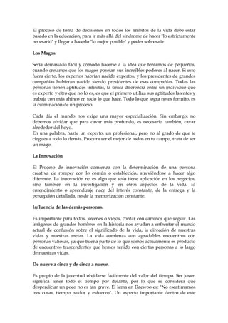 El proceso de toma de decisiones en todos los ámbitos de la vida debe estar
basado en la educación, para ir más allá del síndrome de hacer "lo estrictamente
necesario" y llegar a hacerlo "lo mejor posible" y poder sobresalir.
Los Magos.
Sería demasiado fácil y cómodo hacerse a la idea que teníamos de pequeños,
cuando creíamos que los magos poseían sus increíbles poderes al nacer. Si esto
fuera cierto, los expertos habrían nacido expertos, y los presidentes de grandes
compañías hubieran nacido siendo presidentes de esas compañías. Todas las
personas tienen aptitudes infinitas, la única diferencia entre un individuo que
es experto y otro que no lo es, es que el primero utiliza sus aptitudes latentes y
trabaja con más ahínco en todo lo que hace. Todo lo que logra no es fortuito, es
la culminación de un proceso.
Cada día el mundo nos exige una mayor especialización. Sin embargo, no
debemos olvidar que para cavar más profundo, es necesario también, cavar
alrededor del hoyo.
En una palabra, hazte un experto, un profesional, pero no al grado de que te
ciegues a todo lo demás. Procura ser el mejor de todos en tu campo, trata de ser
un mago.
La Innovación
El Proceso de innovación comienza con la determinación de una persona
creativa de romper con lo común o establecido, atreviéndose a hacer algo
diferente. La innovación no es algo que solo tiene aplicación en los negocios,
sino también en la investigación y en otros aspectos de la vida. El
entendimiento o aprendizaje nace del interés constante, de la entrega y la
percepción detallada, no de la memorización constante.
Influencia de las demás personas.
Es importante para todos, jóvenes o viejos, contar con caminos que seguir. Las
imágenes de grandes hombres en la historia nos ayudan a enfrentar el mundo
actual de confusión sobre el significado de la vida, la dirección de nuestras
vidas y nuestras metas. La vida comienza con agradables encuentros con
personas valiosas, ya que buena parte de lo que somos actualmente es producto
de encuentros trascendentes que hemos tenido con ciertas personas a lo largo
de nuestras vidas.
De nueve a cinco y de cinco a nueve.
Es propio de la juventud olvidarse fácilmente del valor del tiempo. Ser joven
significa tener todo el tiempo por delante, por lo que se considera que
desperdiciar un poco no es tan grave. El lema en Daewoo es: "No escatimamos
tres cosas, tiempo, sudor y esfuerzo". Un aspecto importante dentro de este
 