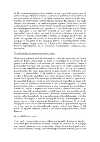 sí. El exceso de equipaje ocasiona miedos, es una carga inútil; genera temor al
cambio, al riesgo, al fracaso y al rechazo. Entonces nos quedamos en donde estamos así
nos hagamos daño, así suframos. El exceso de equipaje nos mantiene encadenados.
Mientras no nos liberemos seremos infelices. El exceso de equipaje es una carga
absurda. Muchas veces el exceso de equipaje es impuesto desde afuera, por los
demás. El exceso de equipaje ocasiona tristeza y angustia. No podemos ver el exceso
de equipaje porque estamos preocupados con el peso de la carga que los demás
nos impusieron y nos imponen: necesidad de tener razón, sentimiento de
superioridad, temor al rechazo, necesidad de teatralizar o dramatizar y necesidad de
alimentar ira. Nuestra personalidad determina el equipaje que llevamos. El
exceso de equipaje no permite la liberación de uno mismo. El exceso de
equipaje se encuentra en los siguientes planos: 1. Comportamiento: malos
hábitos, apegos, drogas, vicios, etc. 2. Cognoscitivo: falsos valores, creencias,
temores, supersticiones, etc. 3. Emocional: resentimientos, venganzas, iras,
secretos, etc.
El precio que hay que pagar por ser quienes somos.
Nuestro equipaje es el resultado directo de las cualidades personales que hemos
cultivado. Emana directamente de todas las cualidades de la persona. Es el
producto de los anhelos predominantes que moldean la personalidad. Nuestra
personalidad individual está construida alrededor de un núcleo complicado de
motivaciones, necesidades, anhelos e instintos. En cada uno hay unas pasiones
predominantes, las cuales proporcionan en gran medida el combustible que
mueve a la personalidad. En la medida en que dominan la personalidad,
ayudan a desarrollar cualidades muy claras; al mismo tiempo, contribuyen a
desarrollar el equipaje. Una pasión predominante es una necesidad apremiante.
La necesidad de ejercer control, de autoestimación, de seguridad, de apego y de
justicia son las pasiones predominantes en el exceso de equipaje. La pasión
predominante puede ser tan abrumadora y tan y tan urgente que nos obligue a
satisfacerla, incluso a expensas de nuestro éxito y nuestra satisfacción. Las
pasiones personales predominantes probablemente sean una combinación de
nuestra herencia genética y bioquímica, de nuestro ambiente de intimidad y de
nuestro ambiente ampliado. La causa del equipaje está en la herencia y el medio
ambiente. Para aligerar el peso del equipaje es necesario aprender poco a poco,
paso a paso, a resistir al apremio de las pasiones predominantes. El exceso de
equipaje es lo que desconocemos de nosotros mismos, lo que no hemos logrado
ver y que siempre está obstaculizando nuestro camino. Para liberarnos del
exceso de equipaje debemos cambiar lo que vemos, lo que pensamos y lo que
hacemos.
La necesidad de tener razón
Tener razón es importante porque produce una sensación deliciosa de triunfo y
de validez, pero la necesidad de tenerla siempre se convierte en un equipaje
muy pesado cuando es la fuerza impulsora en lugar de una simple preferencia.
Esa necesidad mina la energía, convierte el esparcimiento en trabajo, paraliza el
 