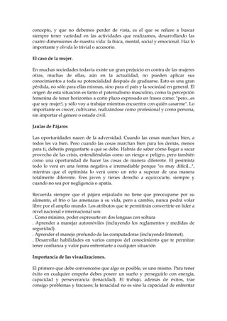 concepto, y que no debemos perder de vista, es el que se refiere a buscar
siempre tener variedad en las actividades que realizamos, desarrollando las
cuatro dimensiones de nuestra vida: la física, mental, social y emocional. Haz lo
importante y olvida lo trivial o accesorio.
El caso de la mujer.
En muchas sociedades todavía existe un gran prejuicio en contra de las mujeres
otras, muchas de ellas, aún en la actualidad, no pueden aplicar sus
conocimientos a toda su potencialidad después de graduarse. Esto es una gran
pérdida, no sólo para ellas mismas, sino para el país y la sociedad en general. El
origen de esta situación es tanto el paternalismo masculino, como la percepción
femenina de tener horizontes a corto plazo expresado en frases como: "pero...es
que soy mujer!, y sólo voy a trabajar mientras encuentro con quién casarme". Lo
importante es crecer, cultivarse, realizándose como profesional y como persona,
sin importar el género o estado civil.
Jaulas de Pájaros
Las oportunidades nacen de la adversidad. Cuando las cosas marchan bien, a
todos les va bien. Pero cuando las cosas marchan bien para los demás, menos
para ti, deberás preguntarte a qué se debe. Habrás de saber cómo llegar a sacar
provecho de las crisis, entendiéndolas como un riesgo o peligro, pero también
como una oportunidad de hacer las cosas de manera diferente. El pesimista
todo lo verá en una forma negativa e irremediable porque "es muy difícil...",
mientras que el optimista lo verá como un reto a superar de una manera
totalmente diferente. Eres joven y tienes derecho a equivocarte, siempre y
cuando no sea por negligencia o apatía.
Recuerda siempre que el pájaro enjaulado no tiene que preocuparse por su
alimento, el frío o las amenazas a su vida, pero a cambio, nunca podrá volar
libre por el amplio mundo. Los atributos que te permitirán convertirte en líder a
nivel nacional e internacional son:
. Como mínimo, poder expresarte en dos lenguas con soltura
. Aprender a manejar automóviles (incluyendo los reglamentos y medidas de
seguridad).
. Aprender el manejo profundo de las computadoras (incluyendo Internet).
. Desarrollar habilidades en varios campos del conocimiento que te permitan
tener confianza y valor para enfrentarte a cualquier situación
Importancia de las visualizaciones.
El primero que debe convencerse que algo es posible, es uno mismo. Para tener
éxito en cualquier empeño debes poseer un sueño y perseguirlo con energía,
capacidad y perseverancia (tenacidad). El trabajo, además de éxitos, trae
consigo problemas y fracasos; la tenacidad no es sino la capacidad de enfrentar
 
