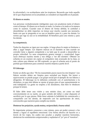 la adversidad y no acobardarse ante los tropiezos. Recuerda que todo aquello
de lo que disponemos en la actualidad, se consideró un imposible en el pasado.
El dinero es neutro.
Las personas verdaderamente inteligentes usan con prudencia tanto el dinero
como el tiempo. El dinero no es bueno ni malo. Lo bueno o lo malo es la manera
como lo usamos. Cuando usas el dinero de forma debida, la cantidad a
desembolsar no debe importar; no temas usar mucho cuando sea necesario,
basta con que te preguntes si su uso es benéfico para ti y para los demás. La
norma que rige su uso es la rentabilidad. El beneficio para uno mismo y para
los demás.
La competencia.
Todos los deportes se rigen por sus reglas. A largo plazo lo mejor es limitarse a
ellas y jugar limpio. Las mejores marcas en el maratón se dan cuando un
corredor tiene a alguien competente a su lado que le ayude a desarrollar su
propia velocidad. La sana competencia genera energía y creatividad. Jugar
sucio obstruye nuestra mente y nos obliga a "ser del montón". Obtener un
ochenta en un examen sin copiar al compañero más avanzado de la clase, es
más valioso que obtener un 100 copiando, ya que el ochenta será el punto de
partida que tendremos para construir nuestra mejoría a partir de él.
El Liderazgo
Existe un dicho que dice: "De los manantiales puros nacen los ríos limpios". Los
lideres sociales deben ser limpios para sociedad sea limpia. Sin temor a
equivocarnos se puede juzgar a un grupo social por el ejemplo de sus líderes o
dirigentes. El liderazgo no lo debemos confundir con el autoritarismo o la
dictadura, ya que ésta última se opone al grupo para el que supuestamente se
está trabajando. La gente no respeta a los dictadores, más bien le obedecen
porque le temen.
El líder debe tener una visión y una misión clara, así como un total
convencimiento en su sueño, un gran sentido del deber y estar dispuesto al
sacrificio por lo que piensa. Debe tener además la habilidad de comunicarlo y
compartirlo con los demás, de mejorarlo con las aportaciones de otros,
convencidos que nacieron para cumplir esa misión.
Desterrar los prejuicios, ayuda mutua, reciprocidad y buena salud.
Es importante primero conocerse a uno mismo, para así poder conocer a los
demás y lograr el equilibrio emocional. Una forma efectiva de hacerlo es a
través de los viajes, los cuáles nos ayudan a ampliar nuestros horizontes,
destierran los sentimientos unipersonales y suplantan el "yo" por el "nosotros".
 