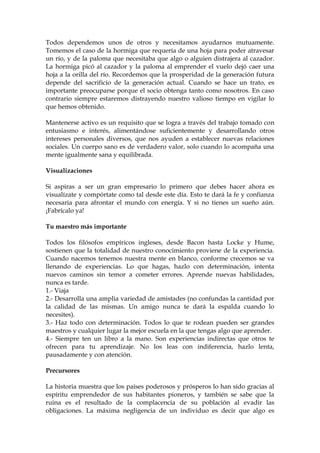 Todos dependemos unos de otros y necesitamos ayudarnos mutuamente.
Tomemos el caso de la hormiga que requería de una hoja para poder atravesar
un río, y de la paloma que necesitaba que algo o alguien distrajera al cazador.
La hormiga picó al cazador y la paloma al emprender el vuelo dejó caer una
hoja a la orilla del río. Recordemos que la prosperidad de la generación futura
depende del sacrificio de la generación actual. Cuando se hace un trato, es
importante preocuparse porque el socio obtenga tanto como nosotros. En caso
contrario siempre estaremos distrayendo nuestro valioso tiempo en vigilar lo
que hemos obtenido.
Mantenerse activo es un requisito que se logra a través del trabajo tomado con
entusiasmo e interés, alimentándose suficientemente y desarrollando otros
intereses personales diversos, que nos ayuden a establecer nuevas relaciones
sociales. Un cuerpo sano es de verdadero valor, solo cuando lo acompaña una
mente igualmente sana y equilibrada.
Visualizaciones
Si aspiras a ser un gran empresario lo primero que debes hacer ahora es
visualízate y compórtate como tal desde este día. Esto te dará la fe y confianza
necesaria para afrontar el mundo con energía. Y si no tienes un sueño aún.
¡Fabrícalo ya!
Tu maestro más importante
Todos los filósofos empíricos ingleses, desde Bacon hasta Locke y Hume,
sostienen que la totalidad de nuestro conocimiento proviene de la experiencia.
Cuando nacemos tenemos nuestra mente en blanco, conforme crecemos se va
llenando de experiencias. Lo que hagas, hazlo con determinación, intenta
nuevos caminos sin temor a cometer errores. Aprende nuevas habilidades,
nunca es tarde.
1.- Viaja
2.- Desarrolla una amplia variedad de amistades (no confundas la cantidad por
la calidad de las mismas. Un amigo nunca te dará la espalda cuando lo
necesites).
3.- Haz todo con determinación. Todos lo que te rodean pueden ser grandes
maestros y cualquier lugar la mejor escuela en la que tengas algo que aprender.
4.- Siempre ten un libro a la mano. Son experiencias indirectas que otros te
ofrecen para tu aprendizaje. No los leas con indiferencia, hazlo lenta,
pausadamente y con atención.
Precursores
La historia muestra que los países poderosos y prósperos lo han sido gracias al
espíritu emprendedor de sus habitantes pioneros, y también se sabe que la
ruina es el resultado de la complacencia de su población al evadir las
obligaciones. La máxima negligencia de un individuo es decir que algo es
 