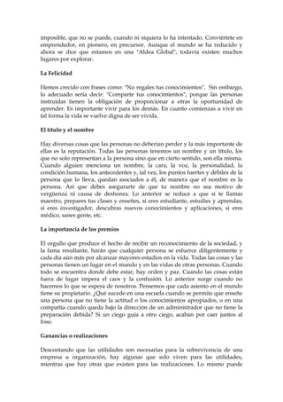 imposible, que no se puede, cuando ni siquiera lo ha intentado. Conviértete en
emprendedor, en pionero, en precursor. Aunque el mundo se ha reducido y
ahora se dice que estamos en una "Aldea Global", todavía existen muchos
lugares por explorar.
La Felicidad
Hemos crecido con frases como: "No regales tus conocimientos". Sin embargo,
lo adecuado sería decir: "Comparte tus conocimientos", porque las personas
instruidas tienen la obligación de proporcionar a otras la oportunidad de
aprender. Es importante vivir para los demás. En cuanto comienzas a vivir en
tal forma la vida se vuelve digna de ser vivida.
El título y el nombre
Hay diversas cosas que las personas no deberían perder y la más importante de
ellas es la reputación. Todas las personas tenemos un nombre y un título, los
que no solo representan a la persona sino que en cierto sentido, son ella misma.
Cuando alguien menciona un nombre, la cara, la voz, la personalidad, la
condición humana, los antecedentes y, tal vez, los puntos fuertes y débiles de la
persona que lo lleva, quedan asociados a él, de manera que el nombre es la
persona. Así que debes asegurarte de que tu nombre no sea motivo de
vergüenza ni causa de deshonra. Lo anterior se reduce a que si te llamas
maestro, prepares tus clases y enseñes, si eres estudiante, estudies y aprendas,
si eres investigador, descubras nuevos conocimientos y aplicaciones, si eres
médico, sanes gente, etc.
La importancia de los premios
El orgullo que produce el hecho de recibir un reconocimiento de la sociedad, y
la fama resultante, harán que cualquier persona se esfuerce diligentemente y
cada día aún más por alcanzar mayores estadios en la vida. Todas las cosas y las
personas tienen un lugar en el mundo y en las vidas de otras personas. Cuando
todo se encuentra donde debe estar, hay orden y paz. Cuando las cosas están
fuera de lugar impera el caos y la confusión. Lo anterior surge cuando no
hacemos lo que se espera de nosotros. Pensemos que cada asiento en el mundo
tiene su propietario. ¿Qué sucede en una escuela cuando se permite que enseñe
una persona que no tiene la actitud o los conocimientos apropiados, o en una
compañía cuando queda bajo la dirección de un administrador que no tiene la
preparación debida? Si un ciego guía a otro ciego, acaban por caer juntos al
foso.
Ganancias o realizaciones
Descontando que las utilidades son necesarias para la sobrevivencia de una
empresa u organización, hay algunas que solo viven para las utilidades,
mientras que hay otras que existen para las realizaciones. Lo mismo puede
 