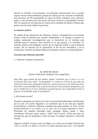 decirse en relación a las personas. Las personas obsesionadas con su propia
riqueza nunca están satisfechas, porque la codicia que las consume es ilimitada.
Una persona con 99 propiedades es capaz de hacer cualquier cosa, inclusive
matar a otra persona que solo posee una para alcanzar su propiedad numero
100. La riqueza de una persona no radica en la cantidad de dinero o bienes que
posee, sino de cómo utiliza lo que tiene.
La minoría creativa
En medio de las situaciones de violencia, crimen y drogadicción en el mundo
actual, existe la minoría que estudia arduamente y se entrega a realizar su
trabajo, realizando investigaciones que se traducirán en un mañana más
brillante para la mayoría. Esta minoría es la que guiará a la sociedad. La
minoría creativa está obligada a hacer que la mayoría cambie y que la historia
avance. De no hacerlo así se apresuraría el fin de las sociedades y de la
civilización. Nuestra sociedad requiere de espíritus creativos y emprendedores.
Lecciones que debemos aprender
1.- Atrévete a realizar tu potencial
EL ARTE DE AMAR
(Autor: Erich From. Sintetiza: Luis Angel Ríos)
Este libro, que consta de tres partes, quiere “demostrar que el amor no es un
sentimiento fácil para nadie”. Su propósito “es convencer al lector de que todos los
intentos de amar están condenados al fracaso, a menos que procure, de modo más activo,
desarrollar su personalidad total, en forma de alcanzar una orientación productiva; y de
que la satisfacción en el amor individual no puede lograrse sin la capacidad de amar al
prójimo, sin humildad, coraje, fe y disciplina”.
I. ¿Es el amor un arte?
El autor se pregunta si el amor es un arte o una sensación placentera condicionada
por el azar o la suerte, llegando a la conclusión que es un arte que requiere
conocimiento y esfuerzo. Entonces considera que para muchos, el "amor consiste
fundamentalmente en ser amado, y no en amar, no en la propia capacidad de amar".
Pretenden ser amados buscando éxito, prestigio, dinero, poder y otros
sucedáneos. Procuran "ganar amigos e influir sobre la gente". Creen que para ser
amados hay que ser populares y tener un buen "sex-appeal" (atractivo o atracción
sexual).
Algunos conciben el amor como un objeto y no como una facultad. Piensan que
"amar es sencillo y lo difícil es encontrar un objeto apropiado para amar". Les interesa
 