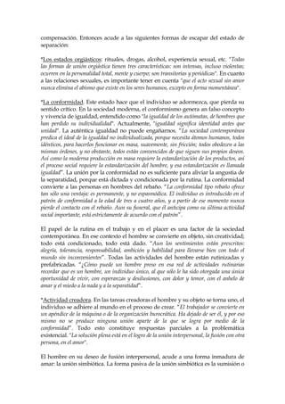 compensación. Entonces acude a las siguientes formas de escapar del estado de
separación:
*Los estados orgiásticos: rituales, drogas, alcohol, experiencia sexual, etc. "Todas
las formas de unión orgiástica tienen tres características: son intensas, incluso violentas;
ocurren en la personalidad total, mente y cuerpo; son transitorias y periódicas". En cuanto
a las relaciones sexuales, es importante tener en cuenta "que el acto sexual sin amor
nunca elimina el abismo que existe en los seres humanos, excepto en forma momentánea".
*La conformidad. Este estado hace que el individuo se adormezca, que pierda su
sentido crítico. En la sociedad moderna, el conformismo genera an falso concepto
y vivencia de igualdad, entendido como "la igualdad de los autómatas, de hombres que
han perdido su individualidad". Actualmente, "igualdad significa identidad antes que
unidad". La auténtica igualdad no puede engañarnos. “La sociedad contemporánea
predica el ideal de la igualdad no individualizada, porque necesita átomos humanos, todos
idénticos, para hacerlos funcionar en masa, suavemente, sin fricción; todos obedecen a las
mismas órdenes, y no obstante, todos están convencidos de que siguen sus propios deseos.
Así como la moderna producción en masa requiere la estandarización de los productos, así
el proceso social requiere la estandarización del hombre, y esa estandarización es llamada
igualdad”. La unión por la conformidad no es suficiente para aliviar la angustia de
la separatidad, porque está dictada y condicionada por la rutina. La conformidad
convierte a las personas en hombres del rebaño. “La conformidad tipo rebaño ofrece
tan sólo una ventaja: es permanente, y no espasmódica. El individuo es introducido en el
patrón de conformidad a la edad de tres a cuatro años, y a partir de ese momento nunca
pierde el contacto con el rebaño. Aun su funeral, que él anticipa como su última actividad
social importante, está estrictamente de acuerdo con el patrón”.
El papel de la rutina en el trabajo y en el placer es una factor de la sociedad
contemporánea. En ese contexto el hombre se convierte en objeto, sin creatividad;
todo está condicionado, todo está dado. “Aun los sentimientos están prescritos:
alegría, tolerancia, responsabilidad, ambición y habilidad para llevarse bien con todo el
mundo sin inconvenientes”. Todas las actividades del hombre están rutinizadas y
prefabricadas. “¿Cómo puede un hombre preso en esa red de actividades rutinarias
recordar que es un hombre, un individuo único, al que sólo le ha sido otorgada una única
oportunidad de vivir, con esperanzas y desilusiones, con dolor y temor, con el anhelo de
amar y el miedo a la nada y a la separatidad”.
*Actividad creadora. En las tareas creadoras el hombre y su objeto se torna uno, el
individuo se adhiere al mundo en el proceso de crear. “El trabajador se convierte en
un apéndice de la máquina o de la organización burocrática. Ha dejado de ser él, y por eso
mismo no se produce ninguna unión aparte de la que se logra por medio de la
conformidad”. Todo esto constituye respuestas parciales a la problemática
existencial. "La solución plena está en el logro de la unión interpersonal, la fusión con otra
persona, en el amor".
El hombre en su deseo de fusión interpersonal, acude a una forma inmadura de
amar: la unión simbiótica. La forma pasiva de la unión simbiótica es la sumisión o
 
