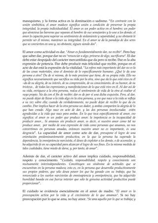 masoquismo, y la forma activa es la dominación o sadismo. “En contraste con la
unión simbiótica, el amor maduro significa unión a condición de preservar la propia
integridad, la propia individualidad. El amor es un poder activo en el hombre; un poder
que atraviesa las barreras que separan al hombre de sus semejantes y lo une a los demás; el
amor lo capacita para superar su sentimiento de aislamiento y separatidad, y no obstante le
permite ser él mismo, mantener su integridad. En el amor se da la paradoja de dos seres
que se convierten en uno y, no obstante, siguen siendo dos”.
El amor como actividad es dar. "Amar es fundamentalmente dar, no recibir". Pero hay
que saber dar, porque dar no es "renunciar a algo, privarse de algo, sacrificarse". El dar
debe estar despojado del carácter mercantilista que da pero si recibe. Dar es la alta
expresión de potencia. Dar debe producir más felicidad que recibir, porque en el
acto de dar está la expresión de la vitalidad. “La esfera más importante del dar no es la
de las cosas materiales, sino el dominio de lo específicamente humano. ¿Qué le da una
persona a otra? Da de sí misma, de lo más precioso que tiene, de su propia vida. Ello no
significa necesariamente que sacrifica su vida por la otra, sino que da lo que está vivo en él
–da de su alegría, de su interés, de su comprensión, de su conocimiento, de su humor, de su
tristeza-, de todas las expresiones y manifestaciones de lo que está vivo en él. Al dar así de
su vida, enriquece a la otra persona, realza el sentimiento de vida de la otra al exaltar el
suyo propio. No da con el fin de recibir; dar es de por sí una dicha exquisita. Pero, al dar,
no puede dejar de llevar a la vida algo en la otra persona, y eso que nace a la vida se refleja
a su vez sobre ella; cuando da verdaderamente, no puede dejar de recibir lo que da en
cambio. Dar implica hacer de la otra persona un dador, y ambas comparten la alegría de lo
que han creado. Algo nace en acto de dar, y las dos personas involucradas estén
agradecidas a la vida que nace para ambas. En lo que toca específicamente al amor, eso
significa: el amor es un poder que produce amor; la impotencia es la incapacidad de
producir amor... Si amamos sin producir amor, es decir, si nuestro amor como tal no
produce amor, por medio de una expresión de vida como personas que amamos, no nos
convertimos en personas amadas, entonces nuestro amor no es importante, es una
desgracia”. La capacidad de amor como acto de dar, presupone el logro de una
orientación predominantemente productiva, en la que la persona ha superado la
dependencia, la omnipotencia narcisista, el deseo de explotar a los demás, o de acumular, y
ha adquirido fe en su capacidad para alcanzar el logro de sus fines. En la misma medida de
tales cualidades, tiene miedo de darse, y, por tanto, de amar”.
Además de dar, el carácter activo del amor implica cuidado, responsabilidad,
respeto y conocimiento. “Cuidado, responsabilidad, respeto y conocimiento son
mutuamente interindependientes. Constituyen un síndrome de actitudes que se
encuentran en la persona madura; esto es, en la persona que desarrolla productivamente
sus propios poderes, que sólo desea poseer los que ha ganado con su trabajo, que ha
renunciado a los sueños narcisistas de omnisapiencia y omnipotencia, que ha adquirido
humildad basada en esa fuerza interior que sólo la genuina actividad productiva puede
proporcionar”.
El cuidado se evidencia esencialmente en el amor de madre. "El amor es la
preocupación activa por la vida y el crecimiento de lo que amamos". Si no hay
preocupación por lo que se ama, no hay amor. "Se ama aquello por lo que se trabaja; y
 
