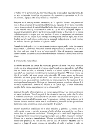 se trabaja por lo que se ama". La responsabilidad no es un deber, algo impuesto. Es
un acto voluntario, "constituye mi propuesta a las necesidades, expresadas o no, de otro
ser humano... significa estar listo y dispuesto a responder".
Respeto, no el temor y sumisa reverencia, es "la capacidad de ver a una persona tal
cual es, tener conciencia de su individualidad única. La capacidad de ver a una persona tal
cual es, tener conciencia de su individualidad única. Respetar significa preocuparse porque
la otra persona crezca y se desarrolle tal como es. De ese modo, el respeto implica la
ausencia de explotación. Quiero que la persona amada crezca y se desarrolle por sí misma,
en la forma que les es propia, y no para servirme. Si amo a la otra persona, me siento uno
con ella, pero con ella tal cual es, no como yo necesito que sea, como un objeto para mi uso.
Es obvio que el respeto sólo es posible si yo he alcanzado independencia; si puedo caminar
sin muletas, sin tener que dominar ni explotar a nadie”.
Conocimiento implica conocernos a nosotros mismos para poder tratar de conocer
a los demás. "Cuanto más avanzamos hacia las profundidades de nuestro ser, o el ser de
los otros, más nos elude la meta del conocimiento". Sólo si logramos conocernos
objetivamente, podemos conocer al ser hombre en su esencia última, en el acto de
amar.
2. El amor entre padres e hijos.
El infante necesita del amor de su madre, porque al nacer "no puede reconocer
objetos, no tiene aún conciencia de sí mismo, ni del mundo como algo exterior a él". Para
éste su "madre es calor, es alimento, la madre es el estado eufórico de satisfacción y
seguridad". Al crecer sus experiencias le indican que lo aman. “Me aman porque soy
hijo de mi madre. Me aman porque estoy desvalido. Me aman porque soy hermoso,
admirable. Me aman porque me necesitan. Para utilizar una fórmula más general: me
aman por lo que soy, o quizá más exactamente, me aman porque soy. Tal experiencia de ser
amado por la madre es pasiva. No tengo que hacer nada para que me quieran –el amor de la
madre es incondicional-. Todo lo que necesito es ser -ser su hijo-. El amor de la madre
significa dicha, paz; no hace falta conseguirlo, ni merecerlo”.
Cerca de los ocho años empieza a ser menos egocentrista, y de paso comienza a
abrirse a los demás. “Para la mayoría de los niños entre los ocho y medio a los diez años,
el problema consiste casi exclusivamente en ser amado –en ser amado por lo que se es-“.
Antes de esa edad, el niño aún no ama: “responde con gratitud y alegría al amor que le
brindan. Cuando empieza a amar, sale de su aislamiento producido por su egocentrismo.
Siente una nueva sensación de unión, de compartir, de unidad".
Existen diferencias intrínsecas en el amor materno y paterno. "La madre ama al
recién nacido porque es su hijo, no porque el niño satisfaga una condición específica ni
porque llene sus apariencias particulares... El amor paterno es condicional. Su principio es
te amo porque llenas mis aspiraciones, porque cumples con tu deber, porque eres como yo".
El amor de la madre es incondicional. "El amor incondicional corresponde a uno de los
anhelos más profundos, no solo del niño, sino de todo ser humano". Mientras que "la
madre es el hogar de donde venimos, la naturaleza, el suelo, el océano; el padre no
 