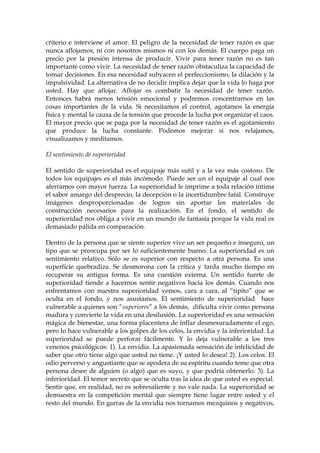 criterio e interviene el amor. El peligro de la necesidad de tener razón es que
nunca aflojamos, ni con nosotros mismos ni con los demás. El cuerpo paga un
precio por la presión intensa de producir. Vivir para tener razón no es tan
importante como vivir. La necesidad de tener razón obstaculiza la capacidad de
tomar decisiones. En esa necesidad subyacen el perfeccionismo, la dilación y la
impulsividad. La alternativa de no decidir implica dejar que la vida lo haga por
usted. Hay que aflojar. Aflojar es combatir la necesidad de tener razón.
Entonces habrá menos tensión emocional y podremos concentrarnos en las
cosas importantes de la vida. Si necesitamos el control, agotamos la energía
física y mental la causa de la tensión que procede la lucha por organizar el caos.
El mayor precio que se paga por la necesidad de tener razón es el agotamiento
que produce la lucha constante. Podemos mejorar si nos relajamos,
visualizamos y meditamos.
El sentimiento de superioridad
El sentido de superioridad es el equipaje más sutil y a la vez más costoso. De
todos los equipajes es el más incómodo. Puede ser un el equipaje al cual nos
aferramos con mayor fuerza. La superioridad le imprime a toda relación íntima
el sabor amargo del desprecio, la decepción o la incertidumbre fatal. Construye
imágenes desproporcionadas de logros sin aportar los materiales de
construcción necesarios para la realización. En el fondo, el sentido de
superioridad nos obliga a vivir en un mundo de fantasía porque la vida real es
demasiado pálida en comparación.
Dentro de la persona que se siente superior vive un ser pequeño e inseguro, un
tipo que se preocupa por ser lo suficientemente bueno. La superioridad es un
sentimiento relativo. Sólo se es superior con respecto a otra persona. Es una
superficie quebradiza. Se desmorona con la crítica y tarda mucho tiempo en
recuperar su antigua forma. Es una cuestión externa. Un sentido fuerte de
superioridad tiende a hacernos sentir negativos hacia los demás. Cuando nos
enfrentamos con nuestra superioridad vemos, cara a cara, al “tipito” que se
oculta en el fondo, y nos asustamos. El sentimiento de superioridad hace
vulnerable a quienes son “superiores” a los demás, dificulta vivir como persona
madura y convierte la vida en una desilusión. La superioridad es una sensación
mágica de bienestar, una forma placentera de inflar desmesuradamente el ego,
pero lo hace vulnerable a los golpes de los celos, la envidia y la inferioridad. La
superioridad se puede perforar fácilmente. Y lo deja vulnerable a los tres
venenos psicológicos: 1). La envidia. La apasionada sensación de infelicidad de
saber que otro tiene algo que usted no tiene. ¡Y usted lo desea! 2). Los celos. El
odio perverso y angustiante que se apodera de su espíritu cuando teme que otra
persona desee de alguien (o algo) que es suyo, y que podría obtenerlo. 3). La
inferioridad. El temor secreto que se oculta tras la idea de que usted es especial.
Sentir que, en realidad, no es sobresaliente y no vale nada. La superioridad se
demuestra en la competición mental que siempre tiene lugar entre usted y el
resto del mundo. En garras de la envidia nos tornamos mezquinos y negativos,
 
