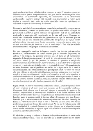 gente, conferencias, libros, películas; todo se consume, se traga. El mundo es un enorme
objeto de nuestro apetito, una gran manzana, una gran botella, un enorme pecho; todos
succionamos, los eternamente expectantes, los esperanzados –y los eternamente
desilusionados-. Nuestro carácter está equipado para intercambiar y recibir, para
traficar y consumir; todo, tanto los objetos materiales, como los espirituales, se
convierten en objeto de intercambio y de consumo”.
En nuestra sociedad el amor no alcanza su verdadera dimensión, porque somos
como autómatas, y éstos “no pueden amar, no pueden intercambiar su bagaje de
personalidad y confiar en que la transición sea equitativa”. Así, en esa estructura
enajenada la expresión del matrimonio, es la idea del grupo. Entonces se
condiciona cómo debe se este vínculo, generando un tipo de actitudes que no
son “otra cosa que una relación bien aceitada entre dos personas que siguen siendo
extrañas toda su vida, que nunca logran una relación central, sino que se tratan con
cortesía y se esfuerzan por hacer que el otro se sienta mejor”. Esta relación sólo le
interesa encontrar refugio por la sensación de soledad.
En esta concepción errónea influyeron mucho las teorías psicosexuales
freudianas, condicionadas en cierto sentido por la sociedad capitalista, la
cultura y la religión. Se pensaba entonces que el éxito en el matrimonio
dependía de la adaptación sexual. “Se partía del principio de que el amor es el hijo
del placer sexual, y que dos personas se amarían si aprenden a satisfacerse
recíprocamente en el aspecto sexual”. Pero “el amor no es el resultado de la satisfacción
sexual; por el contrario, la felicidad sexual... es el resultado del amor”. El conocimiento
reciente demuestra que el problema no radica en la ignorancia de la técnica
sexual adecuada, sino en las inhibiciones que impiden amar. “El temor o el odio al
otro sexo están en la raíz de las dificultades que impiden a una persona entregarse por
completo, actuar espontáneamente, confiar en el compañero sexual, en lo inmediato y
directo de la unión sexual. Si una persona sexualmente inhibida puede dejar de temer u
odiar, y tornarse entonces incapaz de amar, sus problemas sexuales están resueltos. Si
no, ningún conocimiento sobre técnicas sexuales servirá de nada”.
Según Freud, “el amor es básicamente un fenómeno sexual... No existe diferencia entre
el amor irracional y el amor como una expresión de la personalidad madura...
Enamorarse linda siempre con lo anormal, siempre se acompaña de ceguera a la
realidad, compulsividad, y constituye una trasferencia de los objetos amorosos de la
infancia”. Un insaciable deseo de conquista sexual de todas las mujeres mueve al
hombre, pero la presión social le impide obrar de acuerdo con sus deseos.
Pensaba que la satisfacción de lo instintivo garantizaría la salud mental y la
felicidad. “Freud consideró el amor, el odio, la ambición, los celos, como otros tantos
productos de las diversas formas del instinto sexual. No vio que la realidad básica está
en la totalidad de la existencia humana; en primer término, en la situación humana
común a todos los hombres, en segundo lugar, en la práctica de vida determinada por la
estructura específica de la sociedad”.
El rol de los padres y la influencia de éstos influye demasiado en el amor en la
sociedad contemporánea. Tanto las actitudes de la madre como las del padre
 