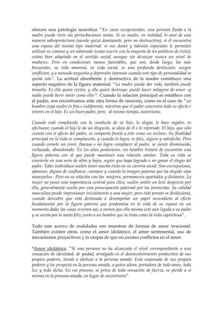 ofrecen una patología neurótica. “En casos excepcionales, una persona fijada a la
madre puede vivir sin perturbaciones serias. Si su madre, en realidad, lo amó de una
manera sobreprotectora (siendo quizá dominante, pero no destructiva), si él encuentra
una esposa del mismo tipo maternal, si sus dones y talentos especiales le permiten
utilizar su camino y ser admirado (como ocurre con la mayoría de los políticos de éxito),
estará bien adaptado en el sentido social, aunque sin alcanzar nunca un nivel de
madurez. Pero en condiciones menos favorables, que son, desde luego, las más
frecuentes, su vida amorosa, su vida social, es una profunda desilusión; surgen
conflictos, y a menudo angustia y depresión intensas cuando este tipo de personalidad se
queda solo”. La actitud absorbente y destructiva de la madre constituye una
aspecto negativo de la figura maternal. “La madre puede dar vida, también puede
tomarla. Es ella quien revive, y ella quien destruye; puede hacer milagros de amor –y
nadie puede herir tanto como ella-“. Cuando la relación principal se establece con
el padre, nos encontramos ante otra forma de neurosis, como en el caso de “un
hombre cuya madre es fría e indiferente, mientras que el padre concentra todo su afecto e
interés en el hijo. Es un buen padre, pero, al mismo tiempo, autoritario.
Cuando está complacido con la conducta de su hijo, lo elogia, le hace regalos, es
afectuoso; cuando el hijo le da un disgusto, se aleja de él o le reprende. El hijo, que sólo
cuenta con el afecto del padre, se comporta frente a éste como un esclavo. Su finalidad
principal en la vida es complacerlo, y cuando lo logra, es feliz, seguro y satisfecho. Pero
cuando comete un error, fracasa o no logra complacer al padre, se siente disminuido,
rechazado, abandonado. En los años posteriores, ese hombre tratará de encontrar una
figura paterna con al que puede mantener una relación similar. Toda su vida se
convierte en una serie de altos y bajos, según que haya logrado o no ganar el elogio del
padre. Tales individuos suelen tener mucho éxito en su carrera social. Son escrupulosos,
afanosos, dignos de confianza –siempre y cuando la imagen paterna que ha elegido sepa
manejarlos-. Pero en su relación con las mujeres, permanecen apartados y distantes. La
mujer no posee una importancia central para ellos; suelen sentir un leve desprecio por
ella, generalmente oculto por una preocupación paternal por las jovencitas. Su calidad
masculina puede impresionar inicialmente a una mujer, pero ésta pronto se desilusiona,
cuando descubre que está destinada a desempeñar un papel secundario al efecto
fundamental por la figura paterna que predomina en la vida de su esposo en un
momento dado; las cosas ocurren así, a menos que ella misma esté aún ligada a su padre
y se sienta por lo tanto feliz junto a un hombre que la trata como la niña caprichosa”.
Todo este acervo de realidades son muestras de formas de amor irracional.
También existen otras, como el amor idolátrico, el amor sentimental, uso de
mecanismos proyectivos y la utopía de que no existen conflictos en el amor.
*Amor idolátrico. “Si una persona no ha alcanzado el nivel correspondiente a una
sensación de identidad, de yoidad, arraigada en el desenvolvimiento productivo de sus
propios poderes, tiende a idolizar a la persona amada. Está enajenada de sus propios
poderes y los proyecta en la persona amada, a quien adora, portadora de todo amor, toda
luz y toda dicha. En ese proceso, se priva de toda sensación de fuerza, se pierde a sí
misma en la persona amada, en lugar de encontrarse”.
 