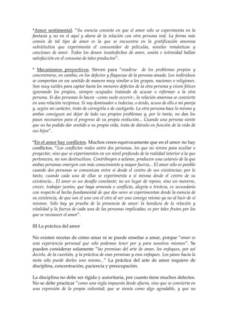 *Amor sentimental. “Su esencia consiste en que el amor sólo se experimenta en la
fantasía y no en el aquí y ahora de la relación con otra persona real. La forma más
común de tal tipo de amor es la que se encuentra en la gratificación amorosa
substitutiva que experimenta el consumidor de películas, novelas románticas y
canciones de amor. Todos los deseos insatisfechos de amor, unión e intimidad hallan
satisfacción en el consumo de tales productos”.
* Mecanismos proyectivos. Sirven para “evadirse de los problemas propios y
concentrarse, en cambio, en los defectos y flaquezas de la persona amada. Los individuos
se comportan en ese sentido de manera muy similar a los grupos, naciones o religiones.
Son muy sutiles para captar hasta los menores defectos de la otra persona y viven felices
ignorando los propios, siempre ocupados tratando de acusar o reformar a la otra
persona. Si dos personas lo hacen –como suele ocurrir-, la relación amorosa se convierte
en una relación recíproca. Si soy dominador o indeciso, o ávido, acuso de ello a mi pareja
y, según mi carácter, trato de corregirla o de castigarla. La otra persona hace lo mismo y
ambas consiguen así dejar de lado sus propios problemas y, por lo tanto, no dan los
pasos necesarios para el progreso de su propia evolución... Cuando una persona siente
que no ha podido dar sentido a su propia vida, trata de dárselo en función de la vida de
sus hijos”.
*En el amor hay conflictos. Muchos creen equívocamente que en el amor no hay
conflictos. “Los conflictos reales entre dos personas, los que no sirven para ocultar o
proyectar, sino que se experimenten en un nivel profundo de la realidad interior a la que
pertenecen, no son destructivos. Contribuyen a aclarar, producen una catarsis de la que
ambas personas emergen con más conocimiento y mayor fuerza... El amor sólo es posible
cuando dos personas se comunican entre sí desde el centro de sus existencias; por lo
tanto, cuando cada una de ellas se experimenta a sí misma desde el centro de su
existencia... El amor es un desafío constante; no un lugar de reposo, sino un moverse,
crecer, trabajar juntos; que haya armonía o conflicto, alegría o tristeza, es secundario
con respecto al hecho fundamental de que dos seres se experimentan desde la esencia de
su existencia, de que son el uno con el otro al ser uno consigo mismo ya no al huir de sí
mismos. Sólo hay ya prueba de la presencia de amor: la hondura de la relación y
vitalidad y la fuerza de cada una de las personas implicadas; es por tales frutos por los
que se reconocer el amor”.
III La práctica del amor
No existen recetas de cómo amar ni se puede enseñar a amar, porque “amar es
una experiencia personal que sólo podemos tener por y para nosotros mismos”. Se
pueden considerar solamente “las premisas del arte de amar, los enfoques, por así
decirlo, de la cuestión, y la práctica de esas premisas y esos enfoques. Los pasos hacia la
meta sólo puede darlos uno mismo...” La práctica del arte de amor requiere de
disciplina, concentración, paciencia y preocupación.
La disciplina no debe ser rígida y autoritaria, por cuanto tiene muchos defectos.
No se debe practicar “como una regla impuesta desde afuera, sino que se convierta en
una expresión de la propia voluntad; que se sienta como algo agradable, y que no
 