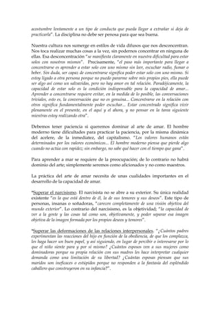 acostumbre lentamente a un tipo de conducta que pueda llegar a extrañar si deja de
practicarla”. La disciplina no debe ser penosa para que sea buena.
Nuestra cultura nos sumerge en estilos de vida difusos que nos desconcentran.
Nos toca realizar muchas cosas a la vez, sin podernos concentrar en ninguna de
ellas. Esa desconcentración “se manifiesta claramente en nuestra dificultad para estar
solos con nosotros mismos”. Precisamente, “el paso más importante para llegar a
concentrarse es aprender a estar solo con uno mismo sin leer, escuchar radio, fumar o
beber. Sin duda, ser capaz de concentrarse significa poder estar solo con uno mismo. Si
estoy ligado a otra persona porque no puedo pararme sobre mis propios pies, ella puede
ser algo así como un salvavidas, pero no hay amor en tal relación. Paradójicamente, la
capacidad de estar solo es la condición indispensable para la capacidad de amar...
Aprender a concentrarse requiere evitar, en la medida de lo posible, las conversaciones
triviales, esto es, la conversación que no es genuina... Concentrarse en la relación con
otros significa fundamentalmente poder escuchar... Estar concentrado significa vivir
plenamente en el presente, en el aquí y el ahora, y no pensar en la tarea siguiente
mientras estoy realizando otra”.
Debemos tener paciencia si queremos dominar al arte de amar. El hombre
moderno tiene dificultades para practicar la paciencia, por la misma dinámica
del acelere, de la inmediatez, del capitalismo. “Los valores humanos están
determinados por los valores económicos... El hombre moderno piensa que pierde algo
cuando no actúa con rapidez; sin embargo, no sabe qué hacer con el tiempo que gana”.
Para aprender a mar se requiere de la preocupación; de lo contrario no habrá
dominio del arte; simplemente seremos como aficionados y no como maestros.
La práctica del arte de amar necesita de unas cualidades importantes en el
desarrollo de la capacidad de amar.
*Superar el narcisismo. El narcisista no se abre a su exterior. Su única realidad
existente “es la que está dentro de él, la de sus temores y sus deseos”. Este tipo de
personas, insanas o soñadoras, “carecen completamente de una visión objetiva del
mundo exterior”. Lo contrario del narcisismo, es la objetividad; “la capacidad de
ver a la gente y las cosas tal como son, objetivamente, y poder separar esa imagen
objetiva de la imagen formada por los propios deseos y temores”.
*Superar las deformaciones de las relaciones interpersonales. “¿Cuántos padres
experimentan las reacciones del hijo en función de la obediencia, de que los complazca,
les haga hacer un buen papel, y así siguiendo, en lugar de percibir o interesarse por lo
que el niño siente para y por sí mismo? ¿Cuántos esposos ven a sus mujeres como
dominadoras porque su propia relación con sus madres les hace interpretar cualquier
demanda como una limitación de su libertad? ¿Cuántas esposas piensan que sus
maridos son ineficaces o estúpidos porque no responden a la fantasía del espléndido
caballero que construyeron en su infancia?”.
 