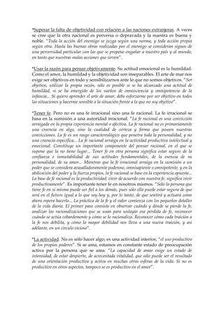 *Superar la falta de objetividad con relación a las naciones extranjeras. A veces
se cree que la otra nacional es perversa o depravada y la nuestra es buena y
noble. “Toda la acción del enemigo se juzga según una norma, y toda acción propia
según otra. Hasta las buenas obras realizadas por el enemigo se consideran signos de
una perversidad particular con las que se propone engañar a nuestro país y al mundo,
en tanto que nuestras malas acciones que sirven”.
*Usar la razón para pensar objetivamente. Su actitud emocional es la humildad.
Como el amor, la humildad y la objetividad son inseparables. El arte de mar nos
exige ser objetivos en todo y sensibilizarnos ante lo que no somos objetivos. “Ser
objetivo, utilizar la propia razón, sólo es posible si se ha alcanzado una actitud de
humildad, si se ha emergido de los sueños de omnisciencia y omnipotencia de la
infancia... Si quiero aprender el arte de amar, debo esforzarme por ser objetivo en todos
las situaciones y hacerme sensible a la situación frente a la que no soy objetivo”.
*Tener fe. Pero no es una fe irracional sino una fe racional. La fe irracional se
basa en la sumisión a una autoridad irracional. “La fe racional es una convicción
arraigada en la propia experiencia mental o afectiva. La fe racional no es primariamente
una creencia en algo, sino la cualidad de certeza y forma que poseen nuestras
convicciones. La fe es un rasgo caractereológico que penetra toda la personalidad, y no
una creencia específica... La fe racional arraiga en la actividad productiva intelectual y
emocional. Constituye un importante componente del pensar racional, en el que se
supone que la no tiene lugar... Tener fe en otra persona significa estar seguro de la
confianza e inmutabilidad de sus actitudes fundamentales, de la esencia de su
personalidad, de su amor... Mientras que la fe irracional arraiga en la sumisión a un
poder que se considera avasalladoramente poderoso, omnisapiente o omnipotente, y en la
abdicación del poder y la fuerza propios, la fe racional se base en la experiencia opuesta...
La base de fe racional es la productividad; vivir de acuerdo con nuestra fe, significa vivir
productivamente”. Es importante tener fe en nosotros mismos. “Sólo la persona que
tiene fe en sí misma puede ser fiel a los demás, pues sólo ella puede estar segura de que
será en el futuro igual a lo que soy hoy y, por lo tanto, de que sentirá y actuará como
ahora espera hacerlo... La práctica de la fe y el valor comienza con los pequeños detalles
de la vida diaria. El primer paso consiste en observar cuándo y dónde se pierde la fe,
analizar las racionalizaciones que se usan para soslayar esa pérdida de fe, reconocer
cuándo se actúa cobardemente y cómo se lo racionaliza. Reconocer cómo cada traición a
la fe nos debilita, y cómo la mayor debilidad nos lleva a una nueva traición, y así
adelante, en un círculo vicioso”.
*La actividad. No es sólo hacer algo; es una actividad interior, “el uso productivo
de los propios poderes”. Si se ama, estamos en constante estado de preocupación
activa por la persona que se ama. “La capacidad de amar exige un estado de
intensidad, de estar despierto, de acrecentada vitalidad, que sólo puede ser el resultado
de una orientación productiva y activa en muchas otras esferas de la vida. Si no es
productivo en otros aspectos, tampoco se es productivo en el amor”.
 