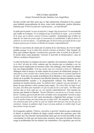 ÉTICA PARA AMADOR
(Autor: Fernando Savater. Sintetiza: Luis Ángel Ríos)
Savater escribe este libro para que su hijo adolescente (Amador) lo lea, porque
para hablarle personalmente de ética, como todo adolescente, podría aburrirse;
mientras que "el libro lo puedes leer cuando quieras... con toda libertad".
Le pide que le preste "un poco de atención" y tenga "algo de paciencia". Le recomienda
que confíe en sí mismo, "en la inteligencia que te permitirá ser mejor... y en el instinto
de tu amor, que te abrirá a merecer la buena compañía". Aclarándole que el libro no
trata de "los males de nuestro siglo: el consumismo, la insolidaridad, el afán de dinero, la
violencia, la crisis de valores...", le advierte que "la ética lo único que puede decirte es que
busques y pienses por ti mismo, en libertad sin trampas: responsablemente".
El libro es una forma de andar por el camino de la vida buena, de vivir lo mejor
posible, porque "ni yo ni nadie tiene derecho a llevarte en hombros". Este "tratado" de
ética, que contiene algunas "consideraciones generales sobre el sentido de la libertad" y
la moral, tiene como propósito "estimular el desarrollo de librepensadores", mas no
"fabricar ciudadanos bienpensantes".
La obra de Savater se compone de nueve capítulos. En el primero, titulado "De qué
va la ética" (el arte de vivir), sostiene que las ciencias que se estudian o no, no
tienen mayor implicación en nuestras vidas. Sin embargo, entre todos los saberes
hay uno imprescindible: "el de que ciertas cosas nos convienen y otras no". Debemos
distinguir entre lo bueno y lo malo, dentro de un marco de relatividad, porque "lo
malo parece a veces resultar más o menos bueno, y lo bueno tiene en ocasiones apariencias
de malo". Todo esto nos remite al problema de la libertad, y ésta consiste en elegir
dentro de lo posible. No tenemos una libertad absoluta; estamos limitados por los
condicionamientos sociales y la programación cultural. Esa libertad se nos
presenta en muchas facetas, pero "no podemos hacer cualquier cosa que queramos", a
pesar de que tenemos varios caminos para seguir. "No somos libres de elegir lo que
nos pasa, sino libres para responder a lo que nos pasa de tal o cual modo... Ser libres para
intentar algo no tiene nada que ver con lograrlo indefectiblemente". Son muchas las
fuerzas que limitan la libertad. "Nuestra libertad es una fuerza en el mundo, nuestra
fuerza". La ética, que es el arte de vivir o el saber vivir, nos permite "inventar y elegir
en parte nuestra forma de vida"; pero inventando y eligiendo bien, porque "se puede
vivir de muchos modos, pero hay modos que no dejan vivir". En resumen, "hay cosas que
nos convienen para vivir y otras no, pero no siempre está claro qué cosas son las que nos
convienen. Aunque no podamos elegir lo que nos pasa, podemos en cambio elegir lo qué
hacer frente a lo que nos pasa".
En el segundo capítulo, "Ordenes, costumbres y caprichos" (motivos que condicionan
el obrar), se plantea el dilema de elegir cuando existen dos opciones, pero sólo
conviene una. Esa elección necesariamente tiene que ser la más favorable, la más
conveniente; no sólo que sea buena para nosotros, sino para los demás. Entonces
surge la problemática de las órdenes, las costumbres y los caprichos, que son las
 