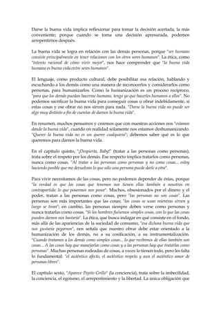 Darse la buena vida implica reflexionar para tomar la decisión acertada, la más
conveniente; porque cuando se toma una decisión apresurada, podemos
arrepentirnos después.
La buena vida se logra en relación con las demás personas, porque "ser humano
consiste principalmente en tener relaciones con los otros seres humanos". La ética, como
"intento racional de cómo vivir mejor", nos hace comprender que "la buena vida
humana es buena vida entre seres humanos".
El lenguaje, como producto cultural, debe posibilitar esa relación, hablando y
escuchando a los demás como una manera de reconocerlos y considerarlos como
personas, para humanizarlos. Como la humanización es un proceso recíproco,
"para que los demás puedan hacerme humano, tengo yo que hacerles humanos a ellos". No
podemos sacrificar la buena vida para conseguir cosas u obrar indebidamente, si
estas cosas y ese obrar no nos sirven para nada. "Darse la buena vida no puede ser
algo muy distinto a fin de cuentas de darnos la buena vida".
En resumen, muchos pensamos y creemos que con nuestras acciones nos "estamos
dando la buena vida", cuando en realidad solamente nos estamos deshumanizando.
"Querer la buena vida no es un querer cualquiera"; debemos saber qué es lo que
queremos para darnos la buena vida.
En el capítulo quinto, "¡Despierta, Baby!" (tratar a las personas como personas),
trata sobre el respeto por los demás. Ese respecto implica tratarlos como personas,
nunca como cosas. "Al tratar a las personas como personas y no como cosas... estoy
haciendo posible que me devuelvan lo que sólo una persona puede darle a otra".
Para vivir necesitamos de las cosas, pero no podemos depender de éstas, porque
"la verdad es que las cosas que tenemos nos tienen ellas también a nosotros en
contrapartida: lo que poseemos nos posee". Muchos, obsesionados por el dinero y el
poder, tratan a las personas como cosas, pero "las personas no son cosas". Las
personas son más importantes que las cosas; "las cosas se usan mientras sirven y
luego se tiran"; en cambio, las personas siempre deben verse como personas y
nunca tratarlas como cosas. "Si los hombres fuésemos simples cosas, con lo que las cosas
pueden darnos nos bastaría". La ética, que busca indagar en qué consiste en el fondo,
más allá de las apariencias de la sociedad de consumo, "esa dichosa buena vida que
nos gustaría pegarnos", nos señala que nuestro obrar debe estar orientado a la
humanización de los demás, no a su cosificación, a su instrumentalización.
"Cuando tratamos a los demás como simples cosas... lo que recibimos de ellas también son
cosas... A las cosas hay que manejarlas como cosas y a las personas hay que tratarlas como
personas". Muchas personas rodeadas de cosas, a veces lo tienen todo, pero les falta
lo fundamental: "el auténtico afecto, el auténtico respeto y aun el auténtico amor de
personas libres".
El capítulo sexto, "Aparece Pepito Grillo" (la conciencia), trata sobre la imbecilidad,
la conciencia, el egoísmo, el arrepentimiento y la libertad. La única obligación que
 