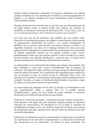 siempre estamos dispuestos a degradar a los demás, a abandonar una relación
porque envidiamos a la otra persona por su trabajo. La envidia empequeñece el
espíritu, y ese espíritu mezquino es el que proyectamos sobre el mundo y
contra nosotros mismos.
El poder destructor de la envidia está en que hace que nos desvaloricemos. Es
un golpe directo contra el mérito propio que estamos tan ansiosos de
demostrar. La envidia es una forma de autocrítica. Dice: “Lo que tengo, lo que soy,
no es lo suficientemente bueno. Para sentirme bien necesito lo que usted tiene”.
Los celos son uno de los tormentos más grandes que uno puede sufrir.
Destruyen la concentración porque nos obligan a concentrarnos exclusivamente
en pensamientos deprimentes de traición y en visiones horripilantes de
pérdida. Una vez que los celos invaden una relación amorosa es difícil, si no
imposible, borrarlos. Los celos son el enemigo absoluto del amor, pero para
quienes tienen el equipaje de la superioridad son prácticamente la consecuencia
de haberse enamorado. Sienten que no pueden evitarlos. Como “aman”
profundamente, temen que una persona superior se lleve el objeto de su amor.
Eso les produce una angustia paralizante y venenosa que a la larga puede
destruir precisamente la relación que tanto deseaban conservar.
La inferioridad es una enfermedad del espíritu que siempre está presente. Nos
hace tambalear a cada paso, susurra incertidumbre bajo la máscara de
confianza. Nos aleja del riesgo y del deseo de logro porque la inferioridad hace
sentir la certeza del fracaso. Es la explicación que esgrimimos para justificar lo
que no tenemos, lo que no somos, lo que no deseamos hacer. Crea una
sensación de inutilidad. La inferioridad acosa porque nuestra autoestimación es
inestable. Nosotros, en lugar de fortalecerla interiormente, recurrimos a tapar
los daños con una concha externa de superioridad.
La mejor manera de protegerse de los celos, la envidia y la inferioridad es con
una autoestimación sólida y realista. Pero no es posible sentirse
verdaderamente a gusto con uno mismo sin antes sacrificar la sensación
abrumadora de satisfacción que produce el ego inflado.
Tenemos la convicción profunda y motivadora de que estamos destinados a
hacer grandes cosas algún día, pero deseamos madurar porque no queremos
enfrentar las consecuencias. Su insistencia en ser el mejor le aumenta las
posibilidades de llegar a serlo y de recibir lo mejor de los demás, pero muchas
las decepciones que debe soportar en la vida por tratar de mantener esas altas
normas de desempeño.
Si llevamos en hombros la carga de la superioridad, es lógico que la mayoría de
las experiencias de la vida serán decepcionantes. La mayoría de las personas
que conozcamos no nos interesarán. Las fiestas no serán divertidas. Los
 