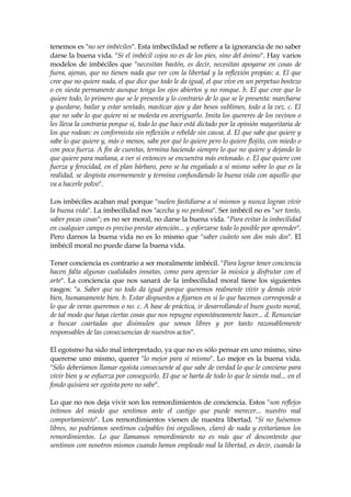 tenemos es "no ser imbéciles". Esta imbecilidad se refiere a la ignorancia de no saber
darse la buena vida. "Si el imbécil cojea no es de los pies, sino del ánimo". Hay varios
modelos de imbéciles que "necesitan bastón, es decir, necesitan apoyarse en cosas de
fuera, ajenas, que no tienen nada que ver con la libertad y la reflexión propias: a. El que
cree que no quiere nada, el que dice que todo le da igual, el que vive en un perpetuo bostezo
o en siesta permanente aunque tenga los ojos abiertos y no ronque. b. El que cree que lo
quiere todo, lo primero que se le presenta y lo contrario de lo que se le presenta: marcharse
y quedarse, bailar y estar sentado, masticar ajos y dar besos sublimes, todo a la vez. c. El
que no sabe lo que quiere ni se molesta en averiguarlo. Imita los quereres de los vecinos o
les lleva la contraria porque sí, todo lo que hace está dictado por la opinión mayoritaria de
los que rodean: es conformista sin reflexión o rebelde sin causa. d. El que sabe que quiere y
sabe lo que quiere y, más o menos, sabe por qué lo quiere pero lo quiere flojito, con miedo o
con poca fuerza. A fin de cuentas, termina haciendo siempre lo que no quiere y dejando lo
que quiere para mañana, a ver si entonces se encuentra más entonado. e. El que quiere con
fuerza y ferocidad, en el plan bárbaro, pero se ha engañado a sí mismo sobre lo que es la
realidad, se despista enormemente y termina confundiendo la buena vida con aquello que
va a hacerle polvo".
Los imbéciles acaban mal porque "suelen fastidiarse a sí mismos y nunca logran vivir
la buena vida". La imbecilidad nos "acecha y no perdona". Ser imbécil no es "ser tonto,
saber pocas cosas"; es no ser moral, no darse la buena vida. "Para evitar la imbecilidad
en cualquier campo es preciso prestar atención... y esforzarse todo lo posible por aprender".
Pero darnos la buena vida no es lo mismo que "saber cuánto son dos más dos". El
imbécil moral no puede darse la buena vida.
Tener conciencia es contrario a ser moralmente imbécil. "Para lograr tener conciencia
hacen falta algunas cualidades innatas, como para apreciar la música y disfrutar con el
arte". La conciencia que nos sanará de la imbecilidad moral tiene los siguientes
rasgos: "a. Saber que no todo da igual porque queremos realmente vivir y demás vivir
bien, humanamente bien. b. Estar dispuestos a fijarnos en si lo que hacemos corresponde a
lo que de veras queremos o no. c. A base de práctica, ir desarrollando el buen gusto moral,
de tal modo que haya ciertas cosas que nos repugne espontáneamente hacer... d. Renunciar
a buscar coartadas que disimulen que somos libres y por tanto razonablemente
responsables de las consecuencias de nuestros actos".
El egoísmo ha sido mal interpretado, ya que no es sólo pensar en uno mismo, sino
quererse uno mismo, querer "lo mejor para sí mismo". Lo mejor es la buena vida.
"Sólo deberíamos llamar egoísta consecuente al que sabe de verdad lo que le conviene para
vivir bien y se esfuerza por conseguirlo. El que se harta de todo lo que le sienta mal... en el
fondo quisiera ser egoísta pero no sabe".
Lo que no nos deja vivir son los remordimientos de conciencia. Estos "son reflejos
íntimos del miedo que sentimos ante el castigo que puede merecer... nuestro mal
comportamiento". Los remordimientos vienen de nuestra libertad. "Si no fuésemos
libres, no podríamos sentirnos culpables (ni orgullosos, claro) de nada y evitaríamos los
remordimientos. Lo que llamamos remordimiento no es más que el descontento que
sentimos con nosotros mismos cuando hemos empleado mal la libertad, es decir, cuando la
 