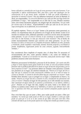 hemos utilizado en contradicción con lo que de veras queremos como seres humanos. Y ser
responsable es saberse auténticamente libre, para bien y para mal: apechugar con las
consecuencias de lo que hemos hecho, enmendar lo malo que pueda enmendarse y
aprovechar al máximo lo bueno". Por eso debemos tomarnos en serio la libertad, es
decir, ser responsables. "Lo serio de la libertad es que cada acto libre que hago limita mis
posibilidades al elegir..." Ser responsable no es sólo dar la cara, afrontar nuestros
actos, sino tomar decisiones propias, sin ningún tipo de coacciones, "sin que nadie
por encima suyo le de órdenes... Responsabilidad es saber que cada uno de mis actos me
vaya construyendo, me va definiendo, me va inventando".
El capítulo séptimo, "Ponte en tu lugar" (tratar a las personas como personas), se
refiere a la importancia ética de ponernos en el lugar de los demás. Como en el
mundo no estamos solos, debemos aprender a convivir con los otros sin importar
cómo piensen. "Lo que a la ética le interesa, lo que constituye su especialidad, es cómo
vivir bien la vida humana, la vida que transcurre entre humanos". Por el hecho de
existir necesariamente tenemos que convivir con otras personas. "Lo que hace
humana a la vida es el transcurrir en compañía de humanos, hablando con ellos, pactando
y mintiendo, siendo respetado o traicionado, amando, haciendo proyectos y recordando el
pasado, desafiándose, organizando juntos las cosas comunes, jugando, intercambiando
símbolos..."
Esa coexistencia lleva implícito el respeto otro, el obrar bien. Es necesario el
reconocimiento del otro, como persona distinta a mí, como ser infinito en
posibilidades. "Cuando un ser humano me viene bien, nada puede venirme mejor". Sólo
podemos amarnos entre seres humanos.
Debemos procurarnos la felicidad y procurar la de los demás. "¿Si cuanto más feliz
y alegre se siente alguien menos ganas tendrá de ser malo, no será cosa prudente intentar
fomentar todo lo posible la felicidad de los demás en lugar de hacerles desgraciados y por lo
tanto propensos al mal?”. Las personas deben ser tratadas como personas. Cuando
nos ponemos en su lugar, las estamos tratando así. "Ponerse en el lugar del otro es
algo más que el comienzo de toda comunicación simbólica con él: se trata de tomar en
cuenta sus derechos. Y cuando los derechos faltan hay que comprender sus razones". Todo
hombre tiene derecho a que se pongan en su lugar y comprendan su hacer y su
sentir. "Ponerte en el lugar del otro es tomarle en serio, considerarle tan plenamente real
como a ti mismo". Ponerse en lugar de otra persona, no es sólo atender sus razones,
sino "participar de algún modo de sus pasiones y sentimientos, en sus dolores, anhelos y
gozos". Ponerse en el lugar del otro, implica ser justo, tratar a los demás con
justicia. La justicia como virtud es la "habilidad y el esfuerzo que debemos hacer cada
uno -si queremos vivir bien- por entender lo que nuestros semejantes pueden esperar de
nosotros".
Para vivir bien hay que ser justo y libre, pero nadie puede ser justo y libre por
nosotros. "Lo mismo que nadie puede ser libre en tu lugar, también es cierto que nadie
puede ser justo por ti si tú no te das cuenta de que debes serlo para vivir bien. Para
entender del todo lo que el otro puede esperar de ti no hay más remedio que amarle un poco,
 