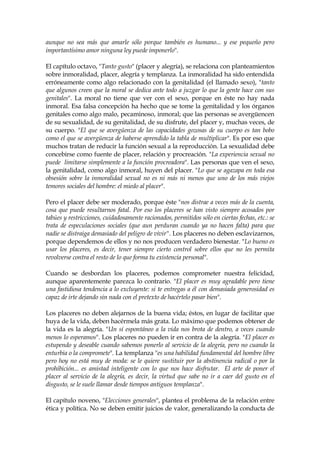 aunque no sea más que amarle sólo porque también es humano... y ese pequeño pero
importantísimo amor ninguna ley puede imponerlo".
El capítulo octavo, "Tanto gusto" (placer y alegría), se relaciona con planteamientos
sobre inmoralidad, placer, alegría y templanza. La inmoralidad ha sido entendida
erróneamente como algo relacionado con la genitalidad (el llamado sexo), "tanto
que algunos creen que la moral se dedica ante todo a juzgar lo que la gente hace con sus
genitales". La moral no tiene que ver con el sexo, porque en éste no hay nada
inmoral. Esa falsa concepción ha hecho que se tome la genitalidad y los órganos
genitales como algo malo, pecaminoso, inmoral; que las personas se avergüencen
de su sexualidad, de su genitalidad, de su disfrute, del placer y, muchas veces, de
su cuerpo. "El que se avergüenza de las capacidades gozosas de su cuerpo es tan bobo
como el que se avergüenza de haberse aprendido la tabla de multiplicar". Es por eso que
muchos tratan de reducir la función sexual a la reproducción. La sexualidad debe
concebirse como fuente de placer, relación y procreación. "La experiencia sexual no
puede limitarse simplemente a la función procreadora". Las personas que ven el sexo,
la genitalidad, como algo inmoral, huyen del placer. "Lo que se agazapa en toda esa
obsesión sobre la inmoralidad sexual no es ni más ni menos que uno de los más viejos
temores sociales del hombre: el miedo al placer".
Pero el placer debe ser moderado, porque éste "nos distrae a veces más de la cuenta,
cosa que puede resultarnos fatal. Por eso los placeres se han visto siempre acosados por
tabúes y restricciones, cuidadosamente racionados, permitidos sólo en ciertas fechas, etc.: se
trata de especulaciones sociales (que aun perduran cuando ya no hacen falta) para que
nadie se distraiga demasiado del peligro de vivir". Los placeres no deben esclavizarnos,
porque dependemos de ellos y no nos producen verdadero bienestar. "Lo bueno es
usar los placeres, es decir, tener siempre cierto control sobre ellos que no les permita
revolverse contra el resto de lo que forma tu existencia personal".
Cuando se desbordan los placeres, podemos comprometer nuestra felicidad,
aunque aparentemente parezca lo contrario. "El placer es muy agradable pero tiene
una fastidiosa tendencia a lo excluyente: si te entregas a él con demasiada generosidad es
capaz de irte dejando sin nada con el pretexto de hacértelo pasar bien".
Los placeres no deben alejarnos de la buena vida; éstos, en lugar de facilitar que
huya de la vida, deben hacérmela más grata. Lo máximo que podemos obtener de
la vida es la alegría. "Un sí espontáneo a la vida nos brota de dentro, a veces cuando
menos lo esperamos". Los placeres no pueden ir en contra de la alegría. "El placer es
estupendo y deseable cuando sabemos ponerlo al servicio de la alegría, pero no cuando la
enturbia o la compromete". La templanza "es una habilidad fundamental del hombre libre
pero hoy no está muy de moda: se le quiere sustituir por la abstinencia radical o por la
prohibición... es amistad inteligente con lo que nos hace disfrutar. El arte de poner el
placer al servicio de la alegría, es decir, la virtud que sabe no ir a caer del gusto en el
disgusto, se le suele llamar desde tiempos antiguos templanza".
El capítulo noveno, "Elecciones generales", plantea el problema de la relación entre
ética y política. No se deben emitir juicios de valor, generalizando la conducta de
 