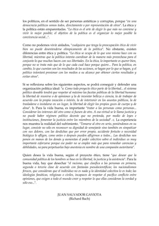 los políticos, en el sentido de ser personas antiéticas y corruptas, porque "en una
democracia políticos somos todos, directamente o por representación de otros". La ética y
la política están emparentadas. "La ética es el arte de elegir lo que más no conviene y
vivir lo mejor posible; el objetivo de la política es el organizar lo mejor posible la
convivencia social...".
Como no podemos vivir aislados, "cualquiera que tenga la preocupación ética de vivir
bien no puede desentenderse olímpicamente de la política". No obstante, existen
diferencias entre ética y política. "La ética se ocupa de lo que uno mismo hace con su
libertad, mientras que la política intenta coordinar de la manera más provechosa para el
conjunto lo que muchos hacen con sus libertades. En la ética, lo importante es querer bien,
porque no se trata más que de lo que cada cual hace porque quiere... Para la política, en
cambio, lo que cuentan son los resultados de las acciones, se hagan por lo que se hagan, y el
político intentará presionar con los medios a su alcance par obtener ciertos resultados y
evitar otros".
Si se reflexiona sobre los siguientes aspectos, se podrá conseguir y defender una
organización política ideal: "a. Como todo proyecto ético parte de la libertad... el sistema
político deseable tendrá que respetar al máximo las facetas públicas de la libertad humana:
la libertad de reunirse o de opiniones y la de inventar belleza o ciencia, la de trabajar de
acuerdo con la propia vocación o interés, la de intervenir en los asuntos públicos, la de
trasladarse o instalarse en un lugar, la libertad de elegir los propios goces de cuerpo y de
alma". b. Para la vida buena, es importante "tratar a las personas como personas...
Considerar los intereses del otro como si fuesen de otro. A esa virtud se le llama justicia y
no puede haber régimen político decente que no pretenda, por medio de leyes e
instituciones, fomentar la justicia entre los miembros de la sociedad". c. La experiencia
nos muestra la realidad del sufrimiento. "Tomarse al otro en serio, poniéndonos en su
lugar, consiste no sólo en reconocer su dignidad de semejante sino también en simpatizar
con sus dolores, con las desdichas que por error propio, accidente fortuito o necesidad
biológica le afligen, como antes o después pueden afligirnos a todos... Las desdichas nos
ponen en manos de los demás y aumentan el poder colectivo sobre el individuo: es muy
importante esforzarse porque ese poder no se emplee más que para remediar carencias y
debilidades, no para perpetuarlas bajo anestesia en nombre de una compasión autoritaria".
Quien desea la vida buena, según el proyecto ético, tiene "que desear que la
comunidad política de los hombres se base en la libertad, la justicia y la asistencia". Para la
buena vida, hay que desechar "el racismo, que clasifica a las personas en primera,
segunda o tercera clase de acuerdo con fantasías pseudocientíficas; los nacionalismos
feroces, que consideran que el individuo no es nada y la identidad colectiva lo es todo; las
ideologías fanáticas, religiosas o civiles, incapaces de respetar el pacífico conflicto entre
opiniones, que exigen a todo el mundo creer y respetar lo que ellas consideran la verdad y
sólo eso...".
JUAN SALVADOR GAVIOTA
(Richard Bach)
 