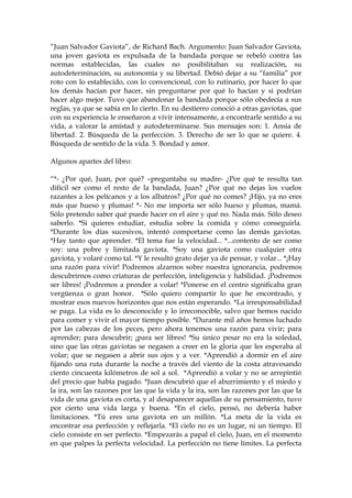 “Juan Salvador Gaviota”, de Richard Bach. Argumento: Juan Salvador Gaviota,
una joven gaviota es expulsada de la bandada porque se rebeló contra las
normas establecidas, las cuales no posibilitaban su realización, su
autodeterminación, su autonomía y su libertad. Debió dejar a su “familia” por
roto con lo establecido, con lo convencional, con lo rutinario, por hacer lo que
los demás hacían por hacer, sin preguntarse por qué lo hacían y si podrían
hacer algo mejor. Tuvo que abandonar la bandada porque sólo obedecía a sus
reglas, ya que se sabía en lo cierto. En su destierro conoció a otras gaviotas, que
con su experiencia le enseñaron a vivir intensamente, a encontrarle sentido a su
vida, a valorar la amistad y autodeterminarse. Sus mensajes son: 1. Ansia de
libertad. 2. Búsqueda de la perfección. 3. Derecho de ser lo que se quiere. 4.
Búsqueda de sentido de la vida. 5. Bondad y amor.
Algunos apartes del libro:
“*- ¿Por qué, Juan, por qué? –preguntaba su madre- ¿Por qué te resulta tan
difícil ser como el resto de la bandada, Juan? ¿Por qué no dejas los vuelos
razantes a los pelícanos y a los albatros? ¿Por qué no comes? ¡Hijo, ya no eres
más que hueso y plumas! *- No me importa ser sólo hueso y plumas, mamá.
Sólo pretendo saber qué puede hacer en el aire y qué no. Nada más. Sólo deseo
saberlo. *Si quieres estudiar, estudia sobre la comida y cómo conseguirla.
*Durante los días sucesivos, intentó comportarse como las demás gaviotas.
*Hay tanto que aprender. *El tema fue la velocidad... *...contento de ser como
soy: una pobre y limitada gaviota. *Soy una gaviota como cualquier otra
gaviota, y volaré como tal. *Y le resultó grato dejar ya de pensar, y volar... *¡Hay
una razón para vivir! Podremos alzarnos sobre nuestra ignorancia, podremos
descubrirnos como criaturas de perfección, inteligencia y habilidad. ¡Podremos
ser libres! ¡Podremos a prender a volar! *Ponerse en el centro significaba gran
vergüenza o gran honor. *Sólo quiero compartir lo que he encontrado, y
mostrar esos nuevos horizontes que nos están esperando. *La irresponsabilidad
se paga. La vida es lo desconocido y lo irreconocible, salvo que hemos nacido
para comer y vivir el mayor tiempo posible. *Durante mil años hemos luchado
por las cabezas de los peces, pero ahora tenemos una razón para vivir; para
aprender; para descubrir; ¡para ser libres! *Su único pesar no era la soledad,
sino que las otras gaviotas se negasen a creer en la gloria que les esperaba al
volar; que se negasen a abrir sus ojos y a ver. *Aprendió a dormir en el aire
fijando una ruta durante la noche a través del viento de la costa atravesando
ciento cincuenta kilómetros de sol a sol. *Aprendió a volar y no se arrepintió
del precio que había pagado. *Juan descubrió que el aburrimiento y el miedo y
la ira, son las razones por las que la vida y la ira, son las razones por las que la
vida de una gaviota es corta, y al desaparecer aquellas de su pensamiento, tuvo
por cierto una vida larga y buena. *En el cielo, pensó, no debería haber
limitaciones. *Tú eres una gaviota en un millón. *La meta de la vida es
encontrar esa perfección y reflejarla. *El cielo no es un lugar, ni un tiempo. El
cielo consiste en ser perfecto. *Empezarás a papal el cielo, Juan, en el momento
en que palpes la perfecta velocidad. La perfección no tiene límites. La perfecta
 
