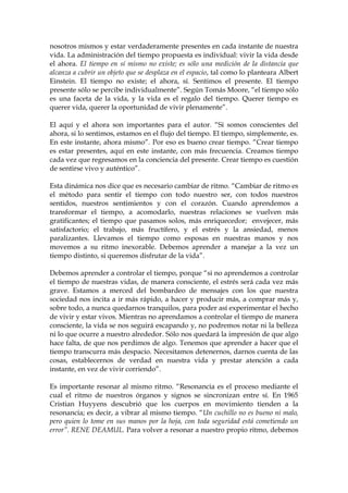 nosotros mismos y estar verdaderamente presentes en cada instante de nuestra
vida. La administración del tiempo propuesta es individual: vivir la vida desde
el ahora. El tiempo en sí mismo no existe; es sólo una medición de la distancia que
alcanza a cubrir un objeto que se desplaza en el espacio, tal como lo planteara Albert
Einstein. El tiempo no existe; el ahora, sí. Sentimos el presente. El tiempo
presente sólo se percibe individualmente”. Según Tomás Moore, “el tiempo sólo
es una faceta de la vida, y la vida es el regalo del tiempo. Querer tiempo es
querer vida, querer la oportunidad de vivir plenamente”.
El aquí y el ahora son importantes para el autor. “Si somos conscientes del
ahora, si lo sentimos, estamos en el flujo del tiempo. El tiempo, simplemente, es.
En este instante, ahora mismo”. Por eso es bueno crear tiempo. “Crear tiempo
es estar presentes, aquí en este instante, con más frecuencia. Creamos tiempo
cada vez que regresamos en la conciencia del presente. Crear tiempo es cuestión
de sentirse vivo y auténtico”.
Esta dinámica nos dice que es necesario cambiar de ritmo. “Cambiar de ritmo es
el método para sentir el tiempo con todo nuestro ser, con todos nuestros
sentidos, nuestros sentimientos y con el corazón. Cuando aprendemos a
transformar el tiempo, a acomodarlo, nuestras relaciones se vuelven más
gratificantes; el tiempo que pasamos solos, más enriquecedor; envejecer, más
satisfactorio; el trabajo, más fructífero, y el estrés y la ansiedad, menos
paralizantes. Llevamos el tiempo como esposas en nuestras manos y nos
movemos a su ritmo inexorable. Debemos aprender a manejar a la vez un
tiempo distinto, si queremos disfrutar de la vida”.
Debemos aprender a controlar el tiempo, porque “si no aprendemos a controlar
el tiempo de nuestras vidas, de manera consciente, el estrés será cada vez más
grave. Estamos a merced del bombardeo de mensajes con los que nuestra
sociedad nos incita a ir más rápido, a hacer y producir más, a comprar más y,
sobre todo, a nunca quedarnos tranquilos, para poder así experimentar el hecho
de vivir y estar vivos. Mientras no aprendamos a controlar el tiempo de manera
consciente, la vida se nos seguirá escapando y, no podremos notar ni la belleza
ni lo que ocurre a nuestro alrededor. Sólo nos quedará la impresión de que algo
hace falta, de que nos perdimos de algo. Tenemos que aprender a hacer que el
tiempo transcurra más despacio. Necesitamos detenernos, darnos cuenta de las
cosas, establecernos de verdad en nuestra vida y prestar atención a cada
instante, en vez de vivir corriendo”.
Es importante resonar al mismo ritmo. “Resonancia es el proceso mediante el
cual el ritmo de nuestros órganos y signos se sincronizan entre sí. En 1965
Cristian Huyyens descubrió que los cuerpos en movimiento tienden a la
resonancia; es decir, a vibrar al mismo tiempo. “Un cuchillo no es bueno ni malo,
pero quien lo tome en sus manos por la hoja, con toda seguridad está cometiendo un
error”. RENE DEAMUL. Para volver a resonar a nuestro propio ritmo, debemos
 