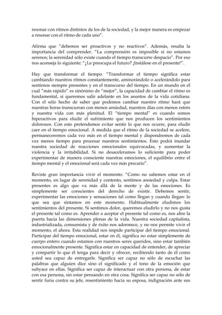 resonar con ritmos distintos de los de la sociedad, y la mejor manera es empezar
a resonar con el ritmo de cada uno”.
Afirma que “debemos ser proactivos y no reactivos”. Además, resalta la
importancia del comprender. “La comprensión es imposible si no estamos
serenos; la serenidad sólo existe cuando el tiempo transcurre despacio”. Por eso
nos aconseja lo siguiente: “¿Le preocupa el futuro? ¡Instálese en el presente!”.
Hay que transformar el tiempo. “Transformar el tiempo significa estar
cambiando nuestros ritmos constantemente, aminorándolo o acelerándolo para
sentirnos siempre presentes y en el transcurso del tiempo. En un mundo en el
cual “más rápido” es sinónimo de “mejor”, la capacidad de cambiar el ritmo es
fundamental, si queremos salir adelante en los asuntos de la vida cotidiana.
Con el sólo hecho de saber que podemos cambiar nuestro ritmo hará que
nuestras horas transcurran con menos ansiedad, nuestros días con menos estrés
y nuestra vida con más plenitud. El “tiempo mental” es cuando somos
hiperactivos para eludir el sufrimiento que nos producen los sentimientos
dolorosos. Con esto pretendemos evitar sentir lo que nos ocurre, para eludir
caer en el tiempo emocional. A medida que el ritmo de la sociedad se acelere,
permaneceremos cada vez más en el tiempo mental y dispondremos de cada
vez menos tiempo para procesar nuestros sentimientos. Esto podrá inundar
nuestra sociedad de reacciones emocionales equivocadas, y aumentar la
violencia y la irritabilidad. Si no desaceleramos lo suficiente para poder
experimentar de manera consciente nuestras emociones, el equilibrio entre el
tiempo mental y el emocional será cada vez más precario”.
Reviste gran importancia vivir el momento. “Como no sabemos estar en el
momento, en lugar de serenidad y contento, sentimos ansiedad y culpa. Estar
presentes es algo que va más allá de la mente y de las emociones. Es
simplemente ser conscientes del derecho de existir. Debemos sentir,
experimentar las emociones y sensaciones tal como llegan y cuando llegan: lo
que sea que sintamos en este momento. Habitualmente eludimos los
sentimientos del presente. Si sentimos dolor, queremos eludirlo y no nos gusta
el presente tal como es. Aprender a aceptar el presente tal como es, nos abre la
puerta hacia las dimensiones plenas de la vida. Nuestra sociedad capitalista,
industrializada, consumista y de éxito nos adormece, y no nos permite vivir el
momento, el ahora. Esta realidad nos impide participar del tiempo emocional.
Participar del tiempo emocional, estar en él, significa no estar simplemente de
cuerpo entero cuando estamos con nuestros seres queridos, sino estar también
emocionalmente presente. Significa estar en capacidad de entender, de apreciar
y compartir lo que él tenga para decir y ofrecer, recibiendo tanto de él como
usted sea capaz de entregarle. Significa ser capaz no sólo de escuchar las
palabras que alguien dice sino el significado y el tono de la emoción que
subyace en ellas. Significa ser capaz de interactuar con otra persona, de estar
con esa persona, sin estar pensando en otra cosa. Significa ser capaz no sólo de
sentir furia contra su jefe, resentimiento hacia su esposa, indignación ante sus
 