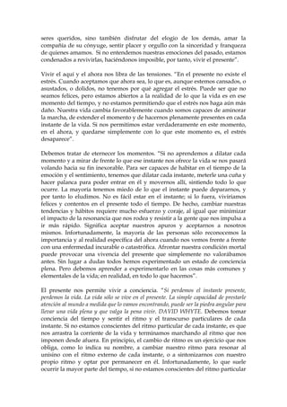 seres queridos, sino también disfrutar del elogio de los demás, amar la
compañía de su cónyuge, sentir placer y orgullo con la sinceridad y franqueza
de quienes amamos. Si no entendemos nuestras emociones del pasado, estamos
condenados a revivirlas, haciéndonos imposible, por tanto, vivir el presente”.
Vivir el aquí y el ahora nos libra de las tensiones. “En el presente no existe el
estrés. Cuando aceptamos que ahora sea, lo que es, aunque estemos cansados, o
asustados, o dolidos, no tenemos por qué agregar el estrés. Puede ser que no
seamos felices, pero estamos abiertos a la realidad de lo que la vida es en ese
momento del tiempo, y no estamos permitiendo que el estrés nos haga aún más
daño. Nuestra vida cambia favorablemente cuando somos capaces de aminorar
la marcha, de extender el momento y de hacernos plenamente presentes en cada
instante de la vida. Si nos permitimos estar verdaderamente en este momento,
en el ahora, y quedarse simplemente con lo que este momento es, el estrés
desaparece”.
Debemos tratar de eternecer los momentos. “Si no aprendemos a dilatar cada
momento y a mirar de frente lo que ese instante nos ofrece la vida se nos pasará
volando hacia su fin inexorable. Para ser capaces de habitar en el tiempo de la
emoción y el sentimiento, tenemos que dilatar cada instante, meterle una cuña y
hacer palanca para poder entrar en él y movernos allí, sintiendo todo lo que
ocurre. La mayoría tenemos miedo de lo que el instante puede depararnos, y
por tanto lo eludimos. No es fácil estar en el instante; si lo fuera, viviríamos
felices y contentos en el presente todo el tiempo. De hecho, cambiar nuestras
tendencias y hábitos requiere mucho esfuerzo y coraje, al igual que minimizar
el impacto de la resonancia que nos rodea y resistir a la gente que nos impulsa a
ir más rápido. Significa aceptar nuestros apuros y aceptarnos a nosotros
mismos. Infortunadamente, la mayoría de las personas sólo reconocemos la
importancia y al realidad específica del ahora cuando nos vemos frente a frente
con una enfermedad incurable o catastrófica. Afrontar nuestra condición mortal
puede provocar una vivencia del presente que simplemente no valorábamos
antes. Sin lugar a dudas todos hemos experimentado un estado de conciencia
plena. Pero debemos aprender a experimentarlo en las cosas más comunes y
elementales de la vida; en realidad, en todo lo que hacemos”.
El presente nos permite vivir a conciencia. “Si perdemos el instante presente,
perdemos la vida. La vida sólo se vive en el presente. La simple capacidad de prestarle
atención al mundo a medida que lo vamos encontrando, puede ser la piedra angular para
llevar una vida plena y que valga la pena vivir. DAVID WHYTE. Debemos tomar
conciencia del tiempo y sentir el ritmo y el transcurso particulares de cada
instante. Si no estamos conscientes del ritmo particular de cada instante, es que
nos arrastra la corriente de la vida y terminamos marchando al ritmo que nos
imponen desde afuera. En principio, el cambio de ritmo es un ejercicio que nos
obliga, como lo indica su nombre, a cambiar nuestro ritmo para resonar al
unísino con el ritmo externo de cada instante, o a sintonizarnos con nuestro
propio ritmo y optar por permanecer en él. Infortunadamente, lo que suele
ocurrir la mayor parte del tiempo, si no estamos conscientes del ritmo particular
 