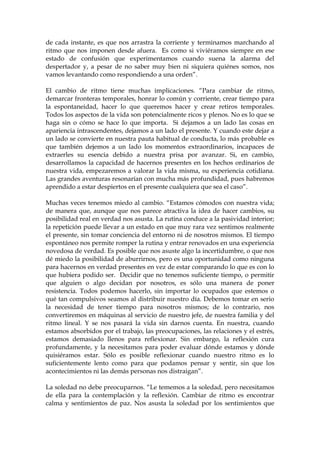 de cada instante, es que nos arrastra la corriente y terminamos marchando al
ritmo que nos imponen desde afuera. Es como si viviéramos siempre en ese
estado de confusión que experimentamos cuando suena la alarma del
despertador y, a pesar de no saber muy bien ni siquiera quiénes somos, nos
vamos levantando como respondiendo a una orden”.
El cambio de ritmo tiene muchas implicaciones. “Para cambiar de ritmo,
demarcar fronteras temporales, honrar lo común y corriente, crear tiempo para
la espontaneidad, hacer lo que queremos hacer y crear retiros temporales.
Todos los aspectos de la vida son potencialmente ricos y plenos. No es lo que se
haga sin o cómo se hace lo que importa. Si dejamos a un lado las cosas en
apariencia intrascendentes, dejamos a un lado el presente. Y cuando este dejar a
un lado se convierte en nuestra pauta habitual de conducta, lo más probable es
que también dejemos a un lado los momentos extraordinarios, incapaces de
extraerles su esencia debido a nuestra prisa por avanzar. Si, en cambio,
desarrollamos la capacidad de hacernos presentes en los hechos ordinarios de
nuestra vida, empezaremos a valorar la vida misma, su experiencia cotidiana.
Las grandes aventuras resonarían con mucha más profundidad, pues habremos
aprendido a estar despiertos en el presente cualquiera que sea el caso”.
Muchas veces tenemos miedo al cambio. “Estamos cómodos con nuestra vida;
de manera que, aunque que nos parece atractiva la idea de hacer cambios, su
posibilidad real en verdad nos asusta. La rutina conduce a la pasividad interior;
la repetición puede llevar a un estado en que muy rara vez sentimos realmente
el presente, sin tomar conciencia del entorno ni de nosotros mismos. El tiempo
espontáneo nos permite romper la rutina y entrar renovados en una experiencia
novedosa de verdad. Es posible que nos asuste algo la incertidumbre, o que nos
dé miedo la posibilidad de aburrirnos, pero es una oportunidad como ninguna
para hacernos en verdad presentes en vez de estar comparando lo que es con lo
que hubiera podido ser. Decidir que no tenemos suficiente tiempo, o permitir
que alguien o algo decidan por nosotros, es sólo una manera de poner
resistencia. Todos podemos hacerlo, sin importar lo ocupados que estemos o
qué tan compulsivos seamos al distribuir nuestro día. Debemos tomar en serio
la necesidad de tener tiempo para nosotros mismos; de lo contrario, nos
convertiremos en máquinas al servicio de nuestro jefe, de nuestra familia y del
ritmo lineal. Y se nos pasará la vida sin darnos cuenta. En nuestra, cuando
estamos absorbidos por el trabajo, las preocupaciones, las relaciones y el estrés,
estamos demasiado llenos para reflexionar. Sin embargo, la reflexión cura
profundamente, y la necesitamos para poder evaluar dónde estamos y dónde
quisiéramos estar. Sólo es posible reflexionar cuando nuestro ritmo es lo
suficientemente lento como para que podamos pensar y sentir, sin que los
acontecimientos ni las demás personas nos distraigan”.
La soledad no debe preocuparnos. “Le tememos a la soledad, pero necesitamos
de ella para la contemplación y la reflexión. Cambiar de ritmo es encontrar
calma y sentimientos de paz. Nos asusta la soledad por los sentimientos que
 