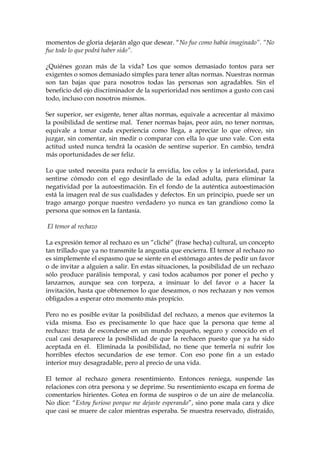momentos de gloria dejarán algo que desear. “No fue como había imaginado”. “No
fue todo lo que podrá haber sido”.
¿Quiénes gozan más de la vida? Los que somos demasiado tontos para ser
exigentes o somos demasiado simples para tener altas normas. Nuestras normas
son tan bajas que para nosotros todas las personas son agradables. Sin el
beneficio del ojo discriminador de la superioridad nos sentimos a gusto con casi
todo, incluso con nosotros mismos.
Ser superior, ser exigente, tener altas normas, equivale a acrecentar al máximo
la posibilidad de sentirse mal. Tener normas bajas, peor aún, no tener normas,
equivale a tomar cada experiencia como llega, a apreciar lo que ofrece, sin
juzgar, sin comentar, sin medir o comparar con ella lo que uno vale. Con esta
actitud usted nunca tendrá la ocasión de sentirse superior. En cambio, tendrá
más oportunidades de ser feliz.
Lo que usted necesita para reducir la envidia, los celos y la inferioridad, para
sentirse cómodo con el ego desinflado de la edad adulta, para eliminar la
negatividad por la autoestimación. En el fondo de la auténtica autoestimación
está la imagen real de sus cualidades y defectos. En un principio, puede ser un
trago amargo porque nuestro verdadero yo nunca es tan grandioso como la
persona que somos en la fantasía.
El temor al rechazo
La expresión temor al rechazo es un “cliché” (frase hecha) cultural, un concepto
tan trillado que ya no transmite la angustia que encierra. El temor al rechazo no
es simplemente el espasmo que se siente en el estómago antes de pedir un favor
o de invitar a alguien a salir. En estas situaciones, la posibilidad de un rechazo
sólo produce parálisis temporal, y casi todos acabamos por poner el pecho y
lanzarnos, aunque sea con torpeza, a insinuar lo del favor o a hacer la
invitación, hasta que obtenemos lo que deseamos, o nos rechazan y nos vemos
obligados a esperar otro momento más propicio.
Pero no es posible evitar la posibilidad del rechazo, a menos que evitemos la
vida misma. Eso es precisamente lo que hace que la persona que teme al
rechazo: trata de esconderse en un mundo pequeño, seguro y conocido en el
cual casi desaparece la posibilidad de que la rechacen puesto que ya ha sido
aceptada en él. Eliminada la posibilidad, no tiene que temerla ni sufrir los
horribles efectos secundarios de ese temor. Con eso pone fin a un estado
interior muy desagradable, pero al precio de una vida.
El temor al rechazo genera resentimiento. Entonces reniega, suspende las
relaciones con otra persona y se deprime. Su resentimiento escapa en forma de
comentarios hirientes. Gotea en forma de suspiros o de un aire de melancolía.
No dice: “Estoy furioso porque me dejaste esperando”, sino pone mala cara y dice
que casi se muere de calor mientras esperaba. Se muestra reservado, distraído,
 