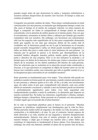 pueden surgir antes de que alcancemos la calma y tememos enfrentarnos a
nosotros mismos desprovistos de nuestro estar haciendo. El tiempo a solas nos
conduce al espíritu".
Compartir nos permite cambiar de ritmo. "Para entrar verdaderamente en total
comunicación con otra persona, es menester que dediquemos tiempo a estar con
ella, pues el tiempo es el núcleo de cualquier relación. La única manera de
llegar a compartir un ritmo es compartiendo el tiempo juntos de manera
concentrada, con la atención de ambos puesta en el mismo punto. Una vez que
lo encontremos, resonamos al mismo ritmo y sabemos por instinto que nuestro
compañero está con nosotros. Sin embargo, con frecuencia nos relacionamos
sólo con los aspectos más superficiales de la otra para comprender demasiado
tarde que aquello no era más que máscaras detrás de las cuales está el
verdadero ser: la hermosura puede no ser lo que la hermosura es; el encanto
puede esconder inseguridad o rabia; un título puede esconder inseguridad o
rabia; un título dice poco o nada sobre el valor intrínseco de una persona. La
máscara por lo general se parece a la función que desempeñemos en la
sociedad: médico, abogado, maestro, policía, madre, padre, presidente de la
junta y directiva de una empresa. Pero si no nos tomamos la molestia y el
tiempo para ver detrás de la máscara, los ritmos que vamos a encontrar son los
ritmos de la sociedad, no los ritmos auténticos del interior de cada persona.
Pero las relaciones que se sustentan en la atracción sexual están condenadas a
fracasar, si lo que queremos es conquistar el objeto de nuestro amor en vez de
buscar una verdadera unión, una comunión que sólo es posible cuando el yo y
tu desaparecen para convertirse en un verdadero nosotros”.
Estar presentes es fundamental para vivir mejor. “Una relación sólo puede ser
auténtica cuando no forma parte de una fantasía, cuando estamos presentes con
la otra persona y sabemos quién es él o ella. Al fin y al cabo, nos encontramos
aquí, sin saber cómo ni por qué, compartiendo este planeta, cada uno yendo
detrás un momento a reconocer y saludar a otro ser humano puede ser hermoso
y profundamente significativo para todos. Con toda seguridad este
comportamiento ayudaría a sanar la confusión y la alienación que imperan en
nuestra sociedad hoy. En todas sus relaciones, superficiales o íntimas, siempre
dedique tiempo a desacelerar. Estar presente en el instante con otra persona es
el mejor regalo que se le puede dar al alma humana”.
En la vida es importante planificar para el futuro en el presente. “Muchas
personas no planifican; simplemente van dondequiera que la vida les lleve.
Dichas personas suelen sufrir de angustia y de miedo. La vida, les parece, suele
conducirlos a la infelicidad y al caos. Si, por el contrario, fueran capaces de
darle dirección a su vida, muchas de sus angustias y temores desaparecerían
automáticamente. Subyace tras esto el mismo principio de ser dueños de
nuestro tiempo, o dejar que el tiempo sea nuestro amo y señor. Saber qué
constituye lo importante es fundamental al hacer planes. Con frecuencia, sin
embargo, las crisis nos distraen; también el deseo de no pensar sino de hacer,
 