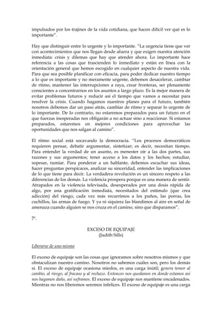 impulsados por los trajines de la vida cotidiana, que hacen difícil ver qué es lo
importante”.
Hay que distinguir entre lo urgente y lo importante. “La urgencia tiene que ver
con acontecimientos que nos llegan desde afuera y que exigen nuestra atención
inmediata: crisis y dilemas que hay que atender ahora. Lo importante hace
referencia a las cosas que trascienden lo inmediato y están en línea con la
orientación general que hemos escogido en cualquier aspecto de nuestra vida.
Para que sea posible planificar con eficacia, para poder dedicar nuestro tiempo
a lo que es importante y no meramente urgente, debemos desacelerar, cambiar
de ritmo, mantener las interrupciones a raya, crear fronteras, ser plenamente
conscientes a concentrarnos en los asuntos a largo plazo. Es la mejor manera de
evitar problemas futuros y reducir así el tiempo que vamos a necesitar para
resolver la crisis. Cuando hagamos nuestros planes para el futuro, también
nosotros debemos dar un paso atrás, cambiar de ritmo y separar lo urgente de
lo importante. De lo contrario, no estaremos preparados para un futuro en el
que fuerzas inesperadas nos obligarán a no actuar sino a reaccionar. Si estamos
preparados, estaremos en mejores condiciones para aprovechar las
oportunidades que nos salgan al camino”.
El ritmo social está socavando la democracia. “Los procesos democráticos
requieren pensar, debatir argumentar, sintetizar; es decir, necesitan tiempo.
Para entender la verdad de un asunto, es menester oír a las dos partes, sus
razones y sus argumentos; tener acceso a los datos y los hechos; estudiar,
sopesar, rumiar. Para ponderar a un hablante, debemos escuchar sus ideas,
hacer preguntas perspicaces, analizar su sinceridad, entender las implicaciones
de lo que tiene para decir. La verdadera revolución es un sincero respeto a las
diferencias de los demás. La violencia prospera porque es una manera de sentir.
Atrapados en la violencia televisada, desesperados por una dosis rápida de
algo, por una gratificación inmediata, necesitados del estímulo (que crea
adicción) del riesgo, cada vez más recurrimos a los puños, las porras, los
cuchillos, las armas de fuego. Y ya ni siquiera las blandimos al aire en señal de
amenaza cuando alguien se nos cruza en el camino, sino que disparamos”.
7º.
EXCESO DE EQUIPAJE
(Judith Sills)
Liberarse de uno mismo
El exceso de equipaje son las cosas que ignoramos sobre nosotros mismos y que
obstaculizan nuestro camino. Nosotros no sabemos cuáles son, pero los demás
sí. El exceso de equipaje ocasiona miedos, es una carga inútil; genera temor al
cambio, al riesgo, al fracaso y al rechazo. Entonces nos quedamos en donde estamos así
nos hagamos daño, así suframos. El exceso de equipaje nos mantiene encadenados.
Mientras no nos liberemos seremos infelices. El exceso de equipaje es una carga
 