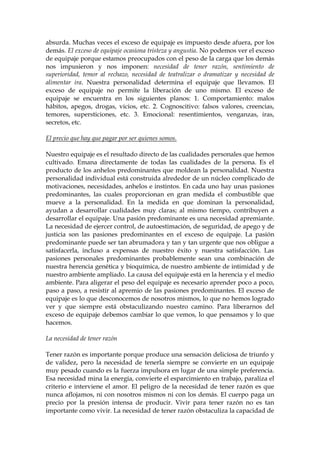 absurda. Muchas veces el exceso de equipaje es impuesto desde afuera, por los
demás. El exceso de equipaje ocasiona tristeza y angustia. No podemos ver el exceso
de equipaje porque estamos preocupados con el peso de la carga que los demás
nos impusieron y nos imponen: necesidad de tener razón, sentimiento de
superioridad, temor al rechazo, necesidad de teatralizar o dramatizar y necesidad de
alimentar ira. Nuestra personalidad determina el equipaje que llevamos. El
exceso de equipaje no permite la liberación de uno mismo. El exceso de
equipaje se encuentra en los siguientes planos: 1. Comportamiento: malos
hábitos, apegos, drogas, vicios, etc. 2. Cognoscitivo: falsos valores, creencias,
temores, supersticiones, etc. 3. Emocional: resentimientos, venganzas, iras,
secretos, etc.
El precio que hay que pagar por ser quienes somos.
Nuestro equipaje es el resultado directo de las cualidades personales que hemos
cultivado. Emana directamente de todas las cualidades de la persona. Es el
producto de los anhelos predominantes que moldean la personalidad. Nuestra
personalidad individual está construida alrededor de un núcleo complicado de
motivaciones, necesidades, anhelos e instintos. En cada uno hay unas pasiones
predominantes, las cuales proporcionan en gran medida el combustible que
mueve a la personalidad. En la medida en que dominan la personalidad,
ayudan a desarrollar cualidades muy claras; al mismo tiempo, contribuyen a
desarrollar el equipaje. Una pasión predominante es una necesidad apremiante.
La necesidad de ejercer control, de autoestimación, de seguridad, de apego y de
justicia son las pasiones predominantes en el exceso de equipaje. La pasión
predominante puede ser tan abrumadora y tan y tan urgente que nos obligue a
satisfacerla, incluso a expensas de nuestro éxito y nuestra satisfacción. Las
pasiones personales predominantes probablemente sean una combinación de
nuestra herencia genética y bioquímica, de nuestro ambiente de intimidad y de
nuestro ambiente ampliado. La causa del equipaje está en la herencia y el medio
ambiente. Para aligerar el peso del equipaje es necesario aprender poco a poco,
paso a paso, a resistir al apremio de las pasiones predominantes. El exceso de
equipaje es lo que desconocemos de nosotros mismos, lo que no hemos logrado
ver y que siempre está obstaculizando nuestro camino. Para liberarnos del
exceso de equipaje debemos cambiar lo que vemos, lo que pensamos y lo que
hacemos.
La necesidad de tener razón
Tener razón es importante porque produce una sensación deliciosa de triunfo y
de validez, pero la necesidad de tenerla siempre se convierte en un equipaje
muy pesado cuando es la fuerza impulsora en lugar de una simple preferencia.
Esa necesidad mina la energía, convierte el esparcimiento en trabajo, paraliza el
criterio e interviene el amor. El peligro de la necesidad de tener razón es que
nunca aflojamos, ni con nosotros mismos ni con los demás. El cuerpo paga un
precio por la presión intensa de producir. Vivir para tener razón no es tan
importante como vivir. La necesidad de tener razón obstaculiza la capacidad de
 