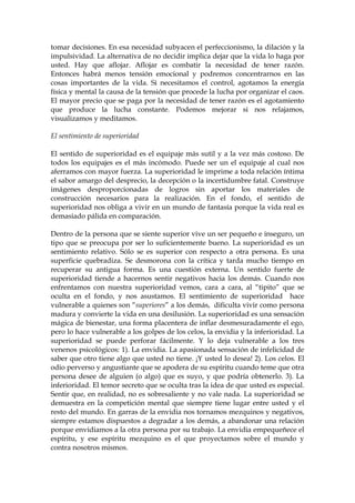 tomar decisiones. En esa necesidad subyacen el perfeccionismo, la dilación y la
impulsividad. La alternativa de no decidir implica dejar que la vida lo haga por
usted. Hay que aflojar. Aflojar es combatir la necesidad de tener razón.
Entonces habrá menos tensión emocional y podremos concentrarnos en las
cosas importantes de la vida. Si necesitamos el control, agotamos la energía
física y mental la causa de la tensión que procede la lucha por organizar el caos.
El mayor precio que se paga por la necesidad de tener razón es el agotamiento
que produce la lucha constante. Podemos mejorar si nos relajamos,
visualizamos y meditamos.
El sentimiento de superioridad
El sentido de superioridad es el equipaje más sutil y a la vez más costoso. De
todos los equipajes es el más incómodo. Puede ser un el equipaje al cual nos
aferramos con mayor fuerza. La superioridad le imprime a toda relación íntima
el sabor amargo del desprecio, la decepción o la incertidumbre fatal. Construye
imágenes desproporcionadas de logros sin aportar los materiales de
construcción necesarios para la realización. En el fondo, el sentido de
superioridad nos obliga a vivir en un mundo de fantasía porque la vida real es
demasiado pálida en comparación.
Dentro de la persona que se siente superior vive un ser pequeño e inseguro, un
tipo que se preocupa por ser lo suficientemente bueno. La superioridad es un
sentimiento relativo. Sólo se es superior con respecto a otra persona. Es una
superficie quebradiza. Se desmorona con la crítica y tarda mucho tiempo en
recuperar su antigua forma. Es una cuestión externa. Un sentido fuerte de
superioridad tiende a hacernos sentir negativos hacia los demás. Cuando nos
enfrentamos con nuestra superioridad vemos, cara a cara, al “tipito” que se
oculta en el fondo, y nos asustamos. El sentimiento de superioridad hace
vulnerable a quienes son “superiores” a los demás, dificulta vivir como persona
madura y convierte la vida en una desilusión. La superioridad es una sensación
mágica de bienestar, una forma placentera de inflar desmesuradamente el ego,
pero lo hace vulnerable a los golpes de los celos, la envidia y la inferioridad. La
superioridad se puede perforar fácilmente. Y lo deja vulnerable a los tres
venenos psicológicos: 1). La envidia. La apasionada sensación de infelicidad de
saber que otro tiene algo que usted no tiene. ¡Y usted lo desea! 2). Los celos. El
odio perverso y angustiante que se apodera de su espíritu cuando teme que otra
persona desee de alguien (o algo) que es suyo, y que podría obtenerlo. 3). La
inferioridad. El temor secreto que se oculta tras la idea de que usted es especial.
Sentir que, en realidad, no es sobresaliente y no vale nada. La superioridad se
demuestra en la competición mental que siempre tiene lugar entre usted y el
resto del mundo. En garras de la envidia nos tornamos mezquinos y negativos,
siempre estamos dispuestos a degradar a los demás, a abandonar una relación
porque envidiamos a la otra persona por su trabajo. La envidia empequeñece el
espíritu, y ese espíritu mezquino es el que proyectamos sobre el mundo y
contra nosotros mismos.
 