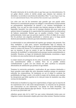 El poder destructor de la envidia está en que hace que nos desvaloricemos. Es
un golpe directo contra el mérito propio que estamos tan ansiosos de
demostrar. La envidia es una forma de autocrítica. Dice: “Lo que tengo, lo que soy,
no es lo suficientemente bueno. Para sentirme bien necesito lo que usted tiene”.
Los celos son uno de los tormentos más grandes que uno puede sufrir.
Destruyen la concentración porque nos obligan a concentrarnos exclusivamente
en pensamientos deprimentes de traición y en visiones horripilantes de
pérdida. Una vez que los celos invaden una relación amorosa es difícil, si no
imposible, borrarlos. Los celos son el enemigo absoluto del amor, pero para
quienes tienen el equipaje de la superioridad son prácticamente la consecuencia
de haberse enamorado. Sienten que no pueden evitarlos. Como “aman”
profundamente, temen que una persona superior se lleve el objeto de su amor.
Eso les produce una angustia paralizante y venenosa que a la larga puede
destruir precisamente la relación que tanto deseaban conservar.
La inferioridad es una enfermedad del espíritu que siempre está presente. Nos
hace tambalear a cada paso, susurra incertidumbre bajo la máscara de
confianza. Nos aleja del riesgo y del deseo de logro porque la inferioridad hace
sentir la certeza del fracaso. Es la explicación que esgrimimos para justificar lo
que no tenemos, lo que no somos, lo que no deseamos hacer. Crea una
sensación de inutilidad. La inferioridad acosa porque nuestra autoestimación es
inestable. Nosotros, en lugar de fortalecerla interiormente, recurrimos a tapar
los daños con una concha externa de superioridad.
La mejor manera de protegerse de los celos, la envidia y la inferioridad es con
una autoestimación sólida y realista. Pero no es posible sentirse
verdaderamente a gusto con uno mismo sin antes sacrificar la sensación
abrumadora de satisfacción que produce el ego inflado.
Tenemos la convicción profunda y motivadora de que estamos destinados a
hacer grandes cosas algún día, pero deseamos madurar porque no queremos
enfrentar las consecuencias. Su insistencia en ser el mejor le aumenta las
posibilidades de llegar a serlo y de recibir lo mejor de los demás, pero muchas
las decepciones que debe soportar en la vida por tratar de mantener esas altas
normas de desempeño.
Si llevamos en hombros la carga de la superioridad, es lógico que la mayoría de
las experiencias de la vida serán decepcionantes. La mayoría de las personas
que conozcamos no nos interesarán. Las fiestas no serán divertidas. Los
momentos de gloria dejarán algo que desear. “No fue como había imaginado”. “No
fue todo lo que podrá haber sido”.
¿Quiénes gozan más de la vida? Los que somos demasiado tontos para ser
exigentes o somos demasiado simples para tener altas normas. Nuestras normas
 