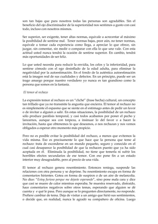 son tan bajas que para nosotros todas las personas son agradables. Sin el
beneficio del ojo discriminador de la superioridad nos sentimos a gusto con casi
todo, incluso con nosotros mismos.
Ser superior, ser exigente, tener altas normas, equivale a acrecentar al máximo
la posibilidad de sentirse mal. Tener normas bajas, peor aún, no tener normas,
equivale a tomar cada experiencia como llega, a apreciar lo que ofrece, sin
juzgar, sin comentar, sin medir o comparar con ella lo que uno vale. Con esta
actitud usted nunca tendrá la ocasión de sentirse superior. En cambio, tendrá
más oportunidades de ser feliz.
Lo que usted necesita para reducir la envidia, los celos y la inferioridad, para
sentirse cómodo con el ego desinflado de la edad adulta, para eliminar la
negatividad por la autoestimación. En el fondo de la auténtica autoestimación
está la imagen real de sus cualidades y defectos. En un principio, puede ser un
trago amargo porque nuestro verdadero yo nunca es tan grandioso como la
persona que somos en la fantasía.
El temor al rechazo
La expresión temor al rechazo es un “cliché” (frase hecha) cultural, un concepto
tan trillado que ya no transmite la angustia que encierra. El temor al rechazo no
es simplemente el espasmo que se siente en el estómago antes de pedir un favor
o de invitar a alguien a salir. En estas situaciones, la posibilidad de un rechazo
sólo produce parálisis temporal, y casi todos acabamos por poner el pecho y
lanzarnos, aunque sea con torpeza, a insinuar lo del favor o a hacer la
invitación, hasta que obtenemos lo que deseamos, o nos rechazan y nos vemos
obligados a esperar otro momento más propicio.
Pero no es posible evitar la posibilidad del rechazo, a menos que evitemos la
vida misma. Eso es precisamente lo que hace que la persona que teme al
rechazo: trata de esconderse en un mundo pequeño, seguro y conocido en el
cual casi desaparece la posibilidad de que la rechacen puesto que ya ha sido
aceptada en él. Eliminada la posibilidad, no tiene que temerla ni sufrir los
horribles efectos secundarios de ese temor. Con eso pone fin a un estado
interior muy desagradable, pero al precio de una vida.
El temor al rechazo genera resentimiento. Entonces reniega, suspende las
relaciones con otra persona y se deprime. Su resentimiento escapa en forma de
comentarios hirientes. Gotea en forma de suspiros o de un aire de melancolía.
No dice: “Estoy furioso porque me dejaste esperando”, sino pone mala cara y dice
que casi se muere de calor mientras esperaba. Se muestra reservado, distraído,
hace comentarios negativos sobre otros temas, esperando que alguien se dé
cuenta y e qué le pasa. Pero aunque se lo pregunten directamente, no responde.
Prefiere cambiar de tema. Deja de visitar a un amigo que hirió sus sentimientos,
o decide que, en realidad, nunca le agradó su compañero de oficina. Luego
 
