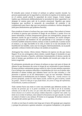 El remedio para vencer el temor al rechazo es aplicar nuestro mundo. La
persona apasionada por la seguridad se convierte en experta en la materia, pero
en el camino puede pierde la capacidad de correr riesgos. Correr riesgos
implica que eliminemos deliberadamente la necesidad de tener seguridad y así
despejar el camino para salir de la prisión emocional. Significa que quizá
tengamos que sacrificar la sensación de comodidad, de contento y de
complacencia para hacer algo que nos produzca extrañeza e incluso desagrado
(sólo para demostrarnos que podemos hacerlo).
Para erradicar el temor al rechazo hay que correr riesgos. Para reducir el temor
al rechazo es preciso que corramos el riesgo de un rechazo, y punto. Si es un
temor infundado, el temor desaparecerá apenas nos arriesguemos, porque nos
daremos cuenta de que el rechazo, aquello que tememos, no ocurre siempre.
Nunca gozaremos del beneficio de ese aprendizaje si no corremos el riesgo.
Correrlo también reducirá el temor, incluso si éste es justificado. Cuando ocurre
el rechazo, y es algo inevitable en la vida, el dolor no es tan devastador ni la
humillación tan temible, como uno los imaginó. Infortunadamente, no se puede
aprender a tolerar el dolor del rechazo sin sentido en la práctica.
Arriesgarse hoy mismo. Ahora mismo. Dejemos de esperar ese día que nunca
llegará. Si no nos arriesgamos ahora mismo, cuando llegue el momento en que
nos veamos forzados a hacerlo, sufriremos inmensamente al darnos cuenta de
todo el tiempo que perdimos en la vida alejados del mundo por culpa de un
temor exagerado.
El sufrimiento producido por el temor al rechazo es muy real; pero el deseo de
obtener lo que deseamos sin correr el riesgo de ser rechazados es pura fantasía.
El temor produce sufrimiento porque reduce la vida a la más mínima expresión.
Con el tiempo nos sentimos sofocados e insatisfechos de vivir en el mismo sitio,
aferrados al mismo trabajo que sabemos hacer con los ojos cerrados y a las
personas a quienes ya no les interesamos o que no nos necesitan. Entonces
adormecemos la insatisfacción con la fantasía: “Algún día... cuando conozca a la
persona apropiada, cuando los niños hayan crecido, cuando me gane la lotería, cuando
me gradué... llevaré la vida que sé que puedo llevar, sin correr el riesgo del sufrimiento,
la humillación, el pánico de fracasar”.
Todo camino hacia una meta es como una montaña que debemos escalar. Son
muchas las personas que se la pasan escondidas en un valle al pie de la montaña,
soñando con la vida de la cima. Los que están allá arriba no llegaron por haber tenido
menos fracasos en el camino sino porque estaban dispuestos a soportar más caídas. La
meta no es evitar el rechazo, sino reducir la frecuencia con que sucede. La meta
es reducir el temor a ese rechazo. El temor es el equipaje. El rechazo mismo es
sólo parte del camino que lleva a la cima.
A todos se nos hace el camino más largo por el peso del equipaje que cargamos
y porque las personas a quienes amamos, con quienes trabajamos y de quienes
 