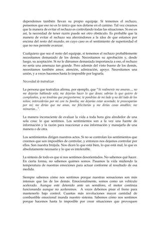 dependemos también llevan su propio equipaje. Si tememos el rechazo,
pensemos que eso no es lo único que nos detiene en el camino. Tal vez creamos
que la manera de evitar el rechazo es controlando todas las situaciones. Si eso es
así, la necesidad de tener razón puede ser otro obstáculo. Es probable que la
manera de evitar el rechazo sea aferrándonos a la idea de que estamos por
encima del resto del mundo, en cuyo caso es el sentimiento de superiordad el
que no nos permite avanzar.
Cualquiera que sea el resto del equipaje, si tememos el rechazo probablemente
necesitamos demasiado de los demás. Necesitamos su aprobación y, desde
luego, su aceptación. Si no le diéramos demasiada importancia a eso, el rechazo
no sería una amenaza tan grande. Pero además del visto bueno de los demás,
necesitamos también amor, atención, admiración, apoyo. Necesitamos una
unión, y a veces hacemos hasta lo imposible por lograrla.
Necesidad de teatralizar
La persona que teatraliza afirma, por ejemplo, que “Si realmente me amaras..., no
me dejarías hablando sola; me dejarías hacer lo que deseo; sabrías lo que quiero de
cumpleaños, y no tendrías que preguntarme; te pondrías de mi lado y no del lado de los
niños; intercederías por mi con tu familia; me dejarías estar acostado; te preocuparías
por mí; me dirías que me amas, me felicitarías y me dirías cosas amables; me
mimarías...”.
La manera inconsciente de evaluar la vida a toda hora gira alrededor de una
sola cosa: lo que sentimos. Los sentimientos son a la vez una fuente de
información y la razón para reaccionar a esa información y manejarla de una
manera o de otra.
Los sentimientos dirigen nuestros actos. Si no se controlan los sentimientos que
creemos que son imposibles de controlar, y entonces nos dejamos controlar por
ellos. Son nuestra brújula. Nos dicen lo que está bien, lo que está mal, lo que es
absolutamente necesario y lo que es intolerable.
La síntesis de todo es que si nos sentimos desorientados. No sabemos qué hacer.
En cierta forma, no sabemos quiénes somos. Pasamos la vida midiendo la
temperatura de nuestras emociones para actuar conforme al resultado de esa
medida.
Siempre sabemos cómo nos sentimos porque nuestras sensaciones son más
intensas que las de los demás. Emocionalmente, somos como un vehículo
acelerado. Aunque esté detenido ante un semáforo, el motor continúa
funcionando aunque no aceleremos. A veces debemos pisar el freno para
mantenerlo bajo control. Cuantas más revoluciones mayor cantidad de
combustible emocional inunda nuestro sistema. Sabemos cómo nos sentimos
porque hacemos hasta lo imposible por crear situaciones que provoquen
 