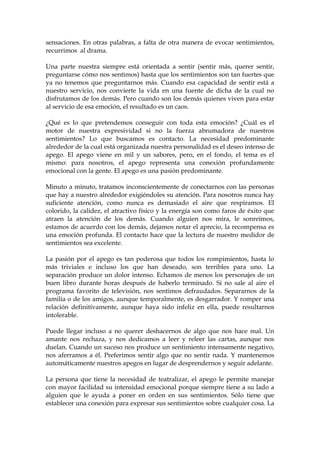 sensaciones. En otras palabras, a falta de otra manera de evocar sentimientos,
recurrimos al drama.
Una parte nuestra siempre está orientada a sentir (sentir más, querer sentir,
preguntarse cómo nos sentimos) hasta que los sentimientos son tan fuertes que
ya no tenemos que preguntarnos más. Cuando esa capacidad de sentir está a
nuestro servicio, nos convierte la vida en una fuente de dicha de la cual no
disfrutamos de los demás. Pero cuando son los demás quienes viven para estar
al servicio de esa emoción, el resultado es un caos.
¿Qué es lo que pretendemos conseguir con toda esta emoción? ¿Cuál es el
motor de nuestra expresividad si no la fuerza abrumadora de nuestros
sentimientos? Lo que buscamos es contacto. La necesidad predominante
alrededor de la cual está organizada nuestra personalidad es el deseo intenso de
apego. El apego viene en mil y un sabores, pero, en el fondo, el tema es el
mismo: para nosotros, el apego representa una conexión profundamente
emocional con la gente. El apego es una pasión predominante.
Minuto a minuto, tratamos inconscientemente de conectarnos con las personas
que hay a nuestro alrededor exigiéndoles su atención. Para nosotros nunca hay
suficiente atención, como nunca es demasiado el aire que respiramos. El
colorido, la calidez, el atractivo físico y la energía son como faros de éxito que
atraen la atención de los demás. Cuando alguien nos mira, le sonreímos,
estamos de acuerdo con los demás, dejamos notar el aprecio, la recompensa es
una emoción profunda. El contacto hace que la lectura de nuestro medidor de
sentimientos sea excelente.
La pasión por el apego es tan poderosa que todos los rompimientos, hasta lo
más triviales e incluso los que han deseado, son terribles para uno. La
separación produce un dolor intenso. Echamos de menos los personajes de un
buen libro durante horas después de haberlo terminado. Si no sale al aire el
programa favorito de televisión, nos sentimos defraudados. Separarnos de la
familia o de los amigos, aunque temporalmente, es desgarrador. Y romper una
relación definitivamente, aunque haya sido infeliz en ella, puede resultarnos
intolerable.
Puede llegar incluso a no querer deshacernos de algo que nos hace mal. Un
amante nos rechaza, y nos dedicamos a leer y releer las cartas, aunque nos
duelan. Cuando un suceso nos produce un sentimiento intensamente negativo,
nos aferramos a él. Preferimos sentir algo que no sentir nada. Y mantenemos
automáticamente nuestros apegos en lugar de desprendernos y seguir adelante.
La persona que tiene la necesidad de teatralizar, el apego le permite manejar
con mayor facilidad su intensidad emocional porque siempre tiene a su lado a
alguien que le ayuda a poner en orden en sus sentimientos. Sólo tiene que
establecer una conexión para expresar sus sentimientos sobre cualquier cosa. La
 