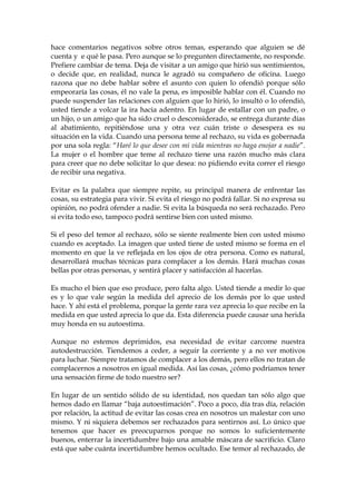 hace comentarios negativos sobre otros temas, esperando que alguien se dé
cuenta y e qué le pasa. Pero aunque se lo pregunten directamente, no responde.
Prefiere cambiar de tema. Deja de visitar a un amigo que hirió sus sentimientos,
o decide que, en realidad, nunca le agradó su compañero de oficina. Luego
razona que no debe hablar sobre el asunto con quien lo ofendió porque sólo
empeoraría las cosas, él no vale la pena, es imposible hablar con él. Cuando no
puede suspender las relaciones con alguien que lo hirió, lo insultó o lo ofendió,
usted tiende a volcar la ira hacia adentro. En lugar de estallar con un padre, o
un hijo, o un amigo que ha sido cruel o desconsiderado, se entrega durante días
al abatimiento, repitiéndose una y otra vez cuán triste o desespera es su
situación en la vida. Cuando una persona teme al rechazo, su vida es gobernada
por una sola regla: “Haré lo que desee con mi vida mientras no haga enojar a nadie”.
La mujer o el hombre que teme al rechazo tiene una razón mucho más clara
para creer que no debe solicitar lo que desea: no pidiendo evita correr el riesgo
de recibir una negativa.
Evitar es la palabra que siempre repite, su principal manera de enfrentar las
cosas, su estrategia para vivir. Si evita el riesgo no podrá fallar. Si no expresa su
opinión, no podrá ofender a nadie. Si evita la búsqueda no será rechazado. Pero
si evita todo eso, tampoco podrá sentirse bien con usted mismo.
Si el peso del temor al rechazo, sólo se siente realmente bien con usted mismo
cuando es aceptado. La imagen que usted tiene de usted mismo se forma en el
momento en que la ve reflejada en los ojos de otra persona. Como es natural,
desarrollará muchas técnicas para complacer a los demás. Hará muchas cosas
bellas por otras personas, y sentirá placer y satisfacción al hacerlas.
Es mucho el bien que eso produce, pero falta algo. Usted tiende a medir lo que
es y lo que vale según la medida del aprecio de los demás por lo que usted
hace. Y ahí está el problema, porque la gente rara vez aprecia lo que recibe en la
medida en que usted aprecia lo que da. Esta diferencia puede causar una herida
muy honda en su autoestima.
Aunque no estemos deprimidos, esa necesidad de evitar carcome nuestra
autodestrucción. Tiendemos a ceder, a seguir la corriente y a no ver motivos
para luchar. Siempre tratamos de complacer a los demás, pero ellos no tratan de
complacernos a nosotros en igual medida. Así las cosas, ¿cómo podríamos tener
una sensación firme de todo nuestro ser?
En lugar de un sentido sólido de su identidad, nos quedan tan sólo algo que
hemos dado en llamar “baja autoestimación”. Poco a poco, día tras día, relación
por relación, la actitud de evitar las cosas crea en nosotros un malestar con uno
mismo. Y ni siquiera debemos ser rechazados para sentirnos así. Lo único que
tenemos que hacer es preocuparnos porque no somos lo suficientemente
buenos, enterrar la incertidumbre bajo una amable máscara de sacrificio. Claro
está que sabe cuánta incertidumbre hemos ocultado. Ese temor al rechazado, de
 