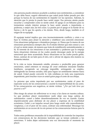 otra persona puede entonces ayudarle a analizar esos sentimientos, a considerar
lo que debe hacer, sugerir alternativas que usted pudo haber pesado por alto
porque la fuerza de sus sentimientos le impidió ver las opciones. Además, la
atención que le presta la puede hace sentir mejor. Esa persona atenta puede
escuchar y comprender como se siente usted. El apego es un bálsamo para su
tormentoso estado interior porque la hace sentir amada o importante, o
poderosa, o mejor aún, las tres cosas. La pasión por el apego es la fuente de su
fuerza y de lo que les aporta a los demás. Pero, desde luego, también es el
origen de su equipaje.
El equipaje teatral implica que crea inconscientemente conflicto y crisis o se
hace la víctima para atraer la atención y establecer una conexión emocional.
Crea situaciones peligrosas o dramáticas porque: a). Desea que la marea de sus
emociones permanezca siempre alta. Es el estado interior que más conoce y con
el cual se siente mejor, de manera que trata de restablecerlo automáticamente; o
b). El torrente de sus emociones es tan automático y poderoso que lo empuja
hacia situaciones intensas en las cuales puede descargar parte de la energía
emocional que tiene acumulada. Busca situaciones en las cuales pueda gritar,
llorar, caminar de un lado para el otro, reír o aliviar de alguna otra manera su
tormenta interior.
Si la vida se torna demasiado estable, prosaica o predecible para generar
emociones, usted entonces se encarga de crear estímulos iniciando batallas
familiares, escogiendo un cónyuge imposible, arriesgando su empleo,
infringiendo las normas sociales, sólo para lograr un sentimiento intenso fuera
de usted. Usted puede convertir la vida cotidiana en toda una experiencia
impenitente, pero muchas veces es usted quien paga el costo de esa chispa.
La persona que actúa impulsada por sus sentimientos omite el paso de
especular acerca de las consecuencias y asumir la responsabilidad de sus actos.
Si las consecuencias son negativas, se siente víctima. “¿Por qué todo tiene que
pasarme a mí?”
Otro riesgo de actuar sin reflexionar se ve muy a las claras en nuestra cultura.
Lo que produce placer momentáneo suele dejar una larga cadena de
sufrimientos: comer o beber desenfrenadamente de vez en cuando. Gastar
impulsivamente para disfrutar de ese placer a expensas de la estabilidad
económica. Ceder a un impulso sexual para luego sentir sólo remordimiento,
vergüenza, o en el peor de los casos, contraer una enfermedad. Descargar los
sentimientos en un acceso de ira sin pensar en las consecuencias futuras para la
relación.
Todos estos problemas emanados de la imposibilidad de controlar los impulsos
son consecuencia de las decisiones teatrales que se toman cediendo a las
emociones. Y todos dejan sufrimiento una vez desvanecido el momento de
placer.
 
