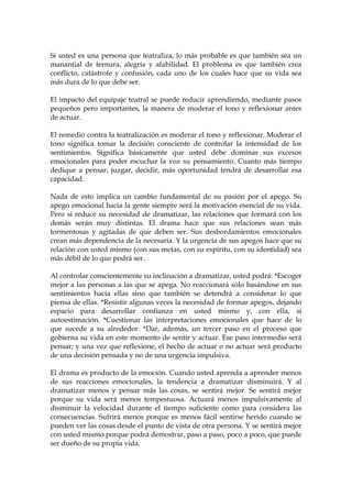 Si usted es una persona que teatraliza, lo más probable es que también sea un
manantial de ternura, alegría y afabilidad. El problema es que también crea
conflicto, catástrofe y confusión, cada uno de los cuales hace que su vida sea
más dura de lo que debe ser.
El impacto del equipaje teatral se puede reducir aprendiendo, mediante pasos
pequeños pero importantes, la manera de moderar el tono y reflexionar antes
de actuar.
El remedio contra la teatralización es moderar el tono y reflexionar. Moderar el
tono significa tomar la decisión consciente de controlar la intensidad de los
sentimientos. Significa básicamente que usted debe dominar sus excesos
emocionales para poder escuchar la voz su pensamiento. Cuanto más tiempo
dedique a pensar, juzgar, decidir, más oportunidad tendrá de desarrollar esa
capacidad.
Nada de esto implica un cambio fundamental de su pasión por el apego. Su
apego emocional hacia la gente siempre será la motivación esencial de su vida.
Pero si reduce su necesidad de dramatizar, las relaciones que formará con los
demás serán muy distintas. El drama hace que sus relaciones sean más
tormentosas y agitadas de que deben ser. Sus desbordamientos emocionales
crean más dependencia de la necesaria. Y la urgencia de sus apegos hace que su
relación con usted mismo (con sus metas, con su espíritu, con su identidad) sea
más débil de lo que podrá ser.
Al controlar conscientemente su inclinación a dramatizar, usted podrá: *Escoger
mejor a las personas a las que se apega. No reaccionará sólo basándose en sus
sentimientos hacia ellas sino que también se detendrá a considerar lo que
piensa de ellas. *Resistir algunas veces la necesidad de formar apegos, dejando
espacio para desarrollar confianza en usted mismo y, con ella, si
autoestimación. *Cuestionar las interpretaciones emocionales que hace de lo
que sucede a su alrededor. *Dar, además, un tercer paso en el proceso que
gobierna su vida en este momento de sentir y actuar. Ese paso intermedio será
pensar; y una vez que reflexione, el hecho de actuar o no actuar será producto
de una decisión pensada y no de una urgencia impulsiva.
El drama es producto de la emoción. Cuando usted aprenda a aprender menos
de sus reacciones emocionales, la tendencia a dramatizar disminuirá. Y al
dramatizar menos y pensar más las cosas, se sentirá mejor. Se sentirá mejor
porque su vida será menos tempestuosa. Actuará menos impulsivamente al
disminuir la velocidad durante el tiempo suficiente como para considera las
consecuencias. Sufrirá menos porque es menos fácil sentirse herido cuando se
pueden ver las cosas desde el punto de vista de otra persona. Y se sentirá mejor
con usted mismo porque podrá demostrar, paso a paso, poco a poco, que puede
ser dueño de su propia vida.
 