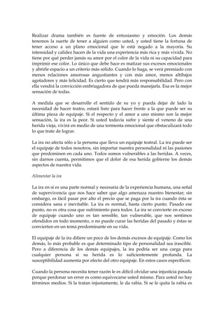 Realizar drama también es fuente de entusiasmo y emoción. Los demás
tenemos la suerte de tener a alguien como usted, y usted tiene la fortuna de
tener acceso a un plano emocional que le está negado a la mayoría. Su
intensidad y calidez hacen de la vida una experiencia más rica y más vivida. No
tiene por qué perder jamás su amor por el color de la vida ni su capacidad para
imprimir ese color. Lo único que debe hace es matizar sus excesos emocionales
y abrirle espacio a un criterio más sólido. Cuando lo haga, se verá premiado con
menos relaciones amorosas angustiantes y con más amor, menos altibajos
agotadores y más felicidad. Es cierto que tendrá más responsabilidad. Pero con
ella vendrá la convicción embriagadora de que pueda manejarla. Esa es la mejor
sensación de todas.
A medida que se desarrolle el sentido de su yo y pueda dejar de lado la
necesidad de hacer teatro, estará listo para hacer frente a la que puede ser su
última pieza de equipaje. Si el respecto y el amor a uno mismo son la mejor
sensación, la ira es la peor. Si usted todavía sufre y siente el veneno de una
herida vieja, vivirá en medio de una tormenta emocional que obstaculizará todo
lo que trate de lograr.
La ira no afecta sólo a la persona que lleva un equipaje teatral. La ira puede ser
el equipaje de todos nosotros, sin importar nuestra personalidad ni las pasiones
que predominen en cada uno. Todos somos vulnerables a las heridas. A veces,
sin darnos cuenta, permitimos que el dolor de esa herida gobierne los demás
aspectos de nuestra vida.
Alimentar la ira
La ira en sí es una parte normal y necesaria de la experiencia humana, una señal
de supervivencia que nos hace saber que algo amenaza nuestro bienestar; sin
embargo, es fácil pasar por alto el precio que se paga por la ira cuando ésta se
considera sana e inevitable. La ira es normal, hasta cierto punto. Pasado ese
punto, no es otra cosa que sufrimiento para todos. La ira se convierte en exceso
de equipaje cuando uno es tan sensible, tan vulnerable, que nos sentimos
ofendidos en todo momento, o no puede curar las heridas del pasado y éstas se
convierten en un tema predominante en su vida.
El equipaje de la ira difiere un poco de los demás excesos de equipaje. Como los
demás, lo más probable es que determinado tipo de personalidad sea irascible.
Pero a diferencia de los demás equipajes, la ira podría ser una carga para
cualquier persona si su herida es lo suficientemente profunda. La
susceptibilidad aumenta por efecto del otro equipaje. En estos casos específicos:
Cuando la persona necesita tener razón le es difícil olvidar una injusticia pasada
porque perdonar un error es como equivocarse usted mismo. Para usted no hay
términos medios. Si la tratan injustamente, le da rabia. Si se le quita la rabia es
 