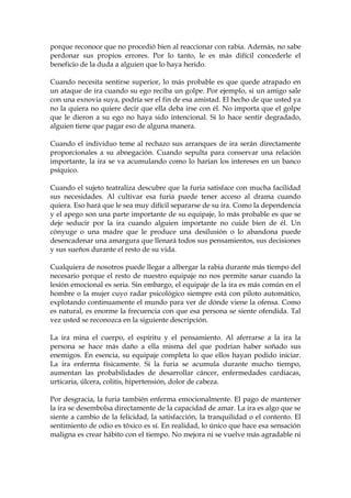 porque reconoce que no procedió bien al reaccionar con rabia. Además, no sabe
perdonar sus propios errores. Por lo tanto, le es más difícil concederle el
beneficio de la duda a alguien que lo haya herido.
Cuando necesita sentirse superior, lo más probable es que quede atrapado en
un ataque de ira cuando su ego reciba un golpe. Por ejemplo, si un amigo sale
con una exnovia suya, podría ser el fin de esa amistad. El hecho de que usted ya
no la quiera no quiere decir que ella deba irse con él. No importa que el golpe
que le dieron a su ego no haya sido intencional. Si lo hace sentir degradado,
alguien tiene que pagar eso de alguna manera.
Cuando el individuo teme al rechazo sus arranques de ira serán directamente
proporcionales a su abnegación. Cuando sepulta para conservar una relación
importante, la ira se va acumulando como lo harían los intereses en un banco
psíquico.
Cuando el sujeto teatraliza descubre que la furia satisface con mucha facilidad
sus necesidades. Al cultivar esa furia puede tener acceso al drama cuando
quiera. Eso hará que le sea muy difícil separarse de su ira. Como la dependencia
y el apego son una parte importante de su equipaje, lo más probable es que se
deje seducir por la ira cuando alguien importante no cuide bien de él. Un
cónyuge o una madre que le produce una desilusión o lo abandona puede
desencadenar una amargura que llenará todos sus pensamientos, sus decisiones
y sus sueños durante el resto de su vida.
Cualquiera de nosotros puede llegar a albergar la rabia durante más tiempo del
necesario porque el resto de nuestro equipaje no nos permite sanar cuando la
lesión emocional es seria. Sin embargo, el equipaje de la ira es más común en el
hombre o la mujer cuyo radar psicológico siempre está con piloto automático,
explotando continuamente el mundo para ver de dónde viene la ofensa. Como
es natural, es enorme la frecuencia con que esa persona se siente ofendida. Tal
vez usted se reconozca en la siguiente descripción.
La ira mina el cuerpo, el espíritu y el pensamiento. Al aferrarse a la ira la
persona se hace más daño a ella misma del que podrían haber soñado sus
enemigos. En esencia, su equipaje completa lo que ellos hayan podido iniciar.
La ira enferma físicamente. Si la furia se acumula durante mucho tiempo,
aumentan las probabilidades de desarrollar cáncer, enfermedades cardiacas,
urticaria, úlcera, colitis, hipertensión, dolor de cabeza.
Por desgracia, la furia también enferma emocionalmente. El pago de mantener
la ira se desembolsa directamente de la capacidad de amar. La ira es algo que se
siente a cambio de la felicidad, la satisfacción, la tranquilidad o el contento. El
sentimiento de odio es tóxico es sí. En realidad, lo único que hace esa sensación
maligna es crear hábito con el tiempo. No mejora ni se vuelve más agradable ni
 