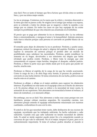 más fácil. Pero es tanto el tiempo que lleva furioso que olvida cómo es sentirse
bien, y por eso tolera mejor estado.
La ira se propaga. Comienza con la nuera que la criticó, y termina abarcando a
la nieta que más se parece a ella. Se origina con el amigo que sedujo a su esposa,
pero se extiende a todos los demás que se negaron a darle la espalda a ese
amigo por su crimen. En todos los casos en que hay equipaje de ira existe
siempre la posibilidad de que otra relación sea arrastrada en el torbellino.
El precio que se paga por alimentar la ira es demasiado alto. La ira enferma
física y emocionalmente, y mengua el amor y la tranquilidad. Además amenaza
toda nueva relación porque cada persona se convierte en posible blanco de su
equipaje.
El remedio para dejar de alimentar la ira es perdonar. Perdone, y podrá sanar,
progresar, reducir los riesgos de salud y aligerar del espíritu. Perdone, y podrá
superar la sensación de carencia porque el perdón abre un mundo de
posibilidades para satisfacer las necesidades. Perdone, podrá restablecer la
armonía en su hogar, devolverles a sus relaciones esa alegría que había
olvidado que podría existir. Perdone, y libere toda la energía que está
consumiendo en repasar viejas heridas, imaginar el desquite, anhelar justicia.
Perdone, y libere la parte suya que estaba atada por la ira para que puede ser
mucho, mucho más.
Perdonar es liberar al espíritu de la carga de ira que ha venido acarreando.
Como la carga de ira y de dolo llega muy hondo, el proceso de perdonar se
convierte en una lucha interior. Si toma consciencia de esa lucha, podrá avanzar
mucho más en el camino.
Perdonar es aflojar, y aflojar es el mejor antídoto para superar los obstáculos
internos. El problema no está tanto en el equipaje como en el hecho de aferrarse
a él. Es preciso aflojar en lo que se refiere a la necesidad de tener razón, la
sensación de ser superiores. Nos aferramos con tenacidad al temor al rechazo, al
deseo de reatralizar, y es necesario aflojar.
Sin embargo, eso no es fácil. Nos aferramos a todas esas cosas porque nos son
familiares, porque calman nuestras angustias. En resumidas cuentas, nos
aferramos porque estando el equipaje estrechamente relacionado con nuestras
cualidades, confundimos lo uno con lo otro.
Si usted es de los que necesitan tener razón, debe deshacerse de sus excesos de
equipaje, recordando que ha trabajado suficiente, ha hecho suficiente y sabe
suficiente. Cuando crea que sabe suficiente no tendrá necesidad de saberlo
todo. Si usted se siente superior puede poner fin a la competición cuando se
convenza de que vale lo suficiente. No es el mejor, tampoco el peor, pero es lo
suficientemente importante. Si teme el rechazo podría desafiar al mundo si
 